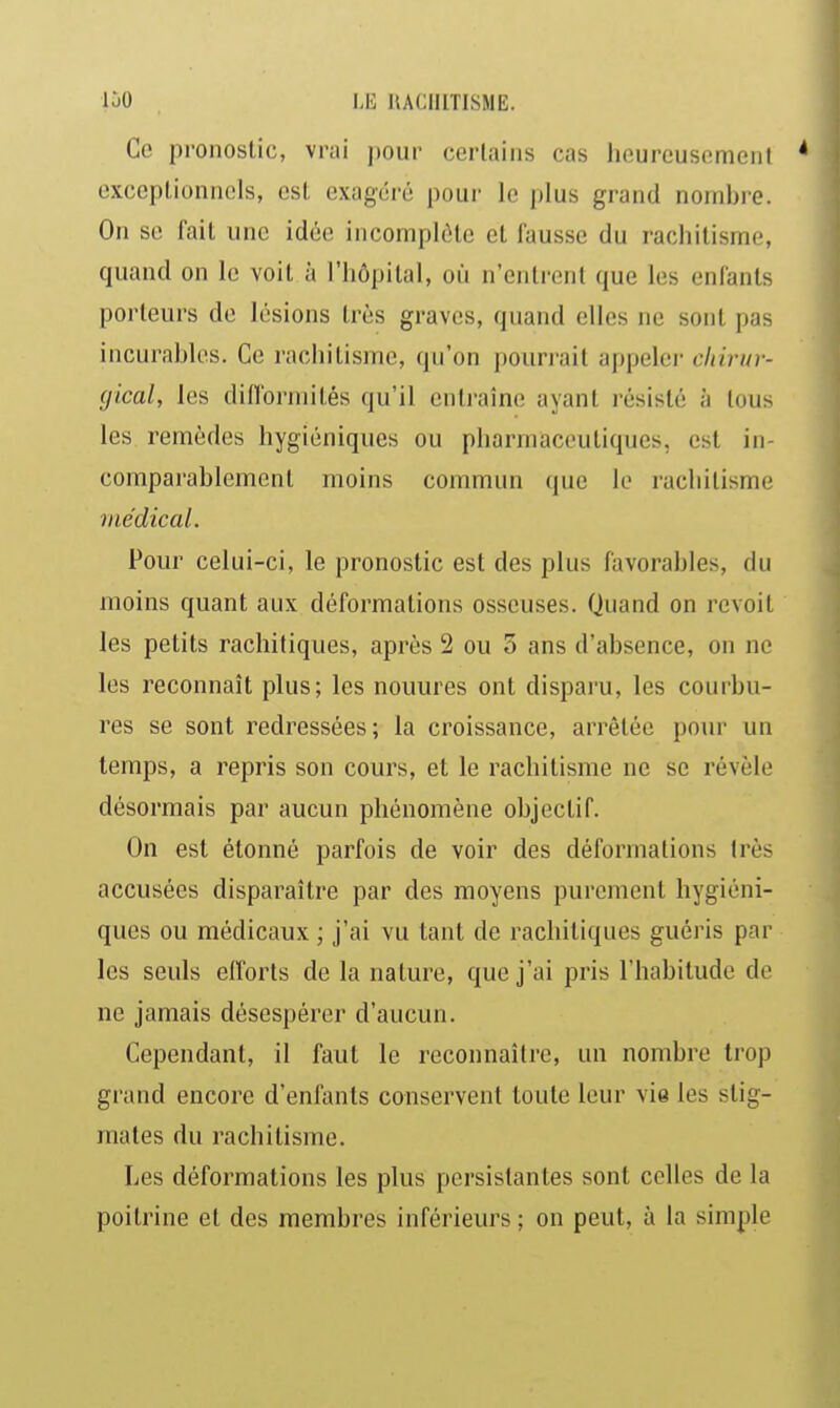 Ce pronostic, vrai pour certains cas hcureusemeni * exceptionnels, est exagéré pour le plus grand nombre. On se fait une idée incomplète et fausse du rachitisme, quand on le voit à l'hôpital, où n'entrent que les enfants porteurs de lésions très graves, quand elles ne sont pas incurables. Ce rachitisme, qu'on poun-ait appeler cliirur- gical, les diflbrniités qu'il entraîne ayant résisté à tous les remèdes hygiéniques ou pharmaceutiques, est in- comparablement moins commun que lo rachitisme médical. Pour celui-ci, le pronostic est des plus favorables, du moins quant aux déformations osseuses. Quand on revoit les petits rachitiques, après 2 ou 3 ans d'absence, on ne les reconnaît plus; les nouures ont disparu, les courbu- res se sont redressées; la croissance, arrêtée pour un temps, a repris son cours, et le rachitisme ne se révèle désormais par aucun phénomène objectif. On est étonné parfois de voir des déformations très accusées disparaître par des moyens purement hygiéni- ques ou médicaux ; j'ai vu tant de rachitiques guéris par les seuls efforts de la nature, que j'ai pris l'habitude de ne jamais désespérer d'aucun. Cependant, il faut le reconnaître, un nombre trop grand encore d'enfants conservent toute leur vie les stig- mates du rachitisme. Les déformations les plus persistantes sont celles de la poitrine et des membres inférieurs ; on peut, à la simple