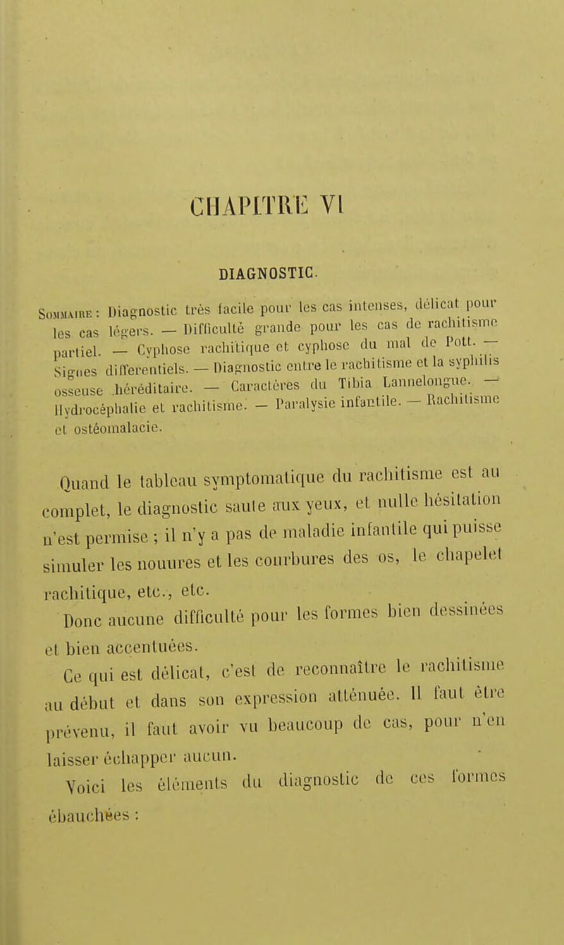 DIAGNOSTIC. SoMMMRE : Diagnostic très facile pour les cas intenses, délicat pour les cas léfi-ers. - Diflicultè grande pour les cas do racliilismo a,.,iei _ Cvphose vachili.pie et cyphose du mal de Pott. - Sinnes dilTerJntiels. - lliaguoslic entre le rachitisme et la syphilis osseuse .héréditaire. - Caractères du Tibia Lannelongue - Hydrocéphalie et rachitisme. - Paralysie infantile. - Rachitisme et ostéomalacio. Quand le tableau symptomalique du rachitisme est au complet, le diagnostic saule aux yeux, et nulle hésitation u'est permise ; il n'y a pas de tnaladie infantile qui puisse simuler les nouures et les courbures des os, le chapelet rachilique, etc., etc. Donc aucune difficulté pour les formes bien dessinées et bien accentuées. Ce qui est délicat, c'est de reconnaître le rachitisme au début et dans son expression atténuée. 11 faut être prévenu, il faut avoir vu beaucoup de cas, pour n'en laisser échapper aucun. Voici les éléments du diagnostic de ces formes ébauchées :