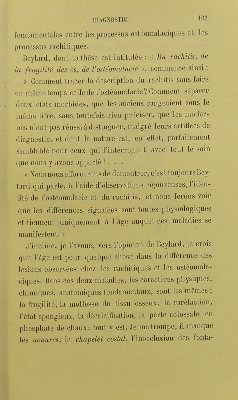 tondamontales entre les processus ostéomalaciques el les processus rachitiques. Beylard, dont la thèse est intitulée : u Du rachitis, de la frngililé des os, de Vostéomalacie », commence ainsi : (( Comment tracer la description du rachitis sans faire en même temps celle de l'ostéomalacie? Comment séparer deux étals morbides, que les anciens rangeaient sous le même litre, sans toutefois rien préciser, que les moder- nes n'ont pas réussi à distinguer, malgré leurs artifices de diagnostic, et dont la nature est, en effet, parfaitement semblable pour ceux qui Tinterrogent avec tout le soin que nous y avons apporté? . . . « Nous nous efforcerons de démon trer, c'est toujours Bey- lard qui parle, à l'aide d'observations rigoureuses, l'iden- tité de l'ostéomalacie et du rachitis, et nous ferons voir que les différences signalées sont toutes physiologiques et tiennent uniquement à l'âge auquel ces maladies se manifestent. » J'incline, je l'avoue, vers l'opinion de Beylard, je crois que l'âge est pour quelque chose dans la ditfércnce des lésions observées chez les rachitiques et les ostéomala- ciques. Dans ces deux maladies, les caractères physiques, chimiques, anatomiques fondamentaux, sont les mêmes ; la fragilité, la mollesse du tissu osseux, la raréfaction, l'état spongieux, la décalcification, la perte colossale en phosphate de chaux: tout y est. Je me trompe, il manque les noimres, le chapelet costal, l'inocclusion des fonta-