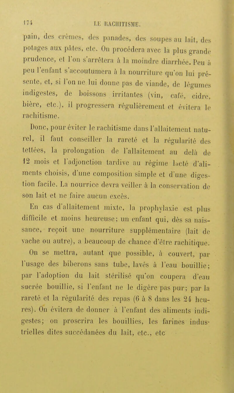 ''i i.i: liACiirrisME. pain, des crèmes, dos panades, des soupes au lait, des polages aux pûtes, etc. On procédera avec la plus grande pi udcnce, et l'on s'arrêtera à la moindre diarrhée. Peu à peu l'enfant s'accoutumera à la nourrilui'e qu'on lui pré- sente, et, si l'on ne lui donne pas de viande, de légumes indigestes, de boissons irritantes (vin, café, cidre, bière, etc.), il progressera régulièrement et évitera le rachitisme. Donc, pour éviter le rachitisme dans l'allaitement natu- rel, il faut conseiller la rareté et la régularité des tettées, la prolongation de l'allaitement au delà de 12 mois et l'adjonction tardive au régime lucté d'ali- ments choisis, d'une composition simple et d'une diges- lion facile. La nourrice devra veiller à la conservation de son lait et ne faire aucun excès. En cas d'allaitement mixte, la prophylaxie est plus difficile et moins heureuse; un enfant qui, dès sa nais- sance, reçoit une nourriture supplémentaire (lait de vache ou autre), a beaucoup de chance d'élre rachitique. On se mettra, autant que possible, à couvert, par l'usage des biberons sans tube, lavés à l'eau bouillie; par l'adoption du lait stérilisé qu'on coupera d'eau sucrée bouillie, si l'enfant ne le digère pas pur; parla rareté et la régularité des repas (G à 8 dans les 24 heu- res). On évitera de donner à l'enfant des aliments indi- gestes; on proscrira les bouillies, les farines indus- trielles dites succédanées du lait, etc., etc