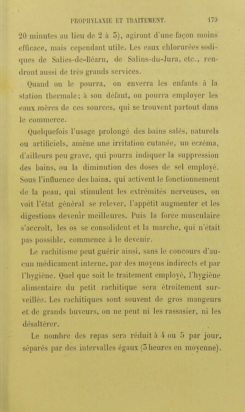 •20 niulules au liou de 2 à o), agiroul, cl'une façon moins oITicace, mais cependant utile. Les eaux chlorurées sodi- ques de Salies-de-Béarn, de Salins-du-Jura, etc., ren- dront aussi de très grands services. Quand on le pourra, on enverra les enfants à la station thermale; à sou défaut, on pourra employer les eaux mères de ces sources, qui se trouvent partout dans le commerce. Quelquefois l'usage prolongé des bains salés, naturels ou artificiels, amène une irritation cutanée, un eczéma, d'ailleurs peu grave, qui pourra indiquer la suppression des bains, ou la diminution des doses de sel employé. Sous l'influence des bains, qui activent le fonctionnement de la peau, qui stimulent les extrémités nerveuses, on voit l'état général se relever, l'appétit augmenter et les disreslious devenir meilleures. Puis la force musculaire s'accroît, les os se consolident et la marche, qui n'était pas possible, commence à le devenir. Le rachitisme peut guérir ainsi, sans le concours d'au- cun médicament interne, par des moyens indirects et par l'hygiène. Quel que soit le traitement employé, l'hygiène alimentaire du petit rachitique sera étroitement sur- veillée. Les rachitiques sont souvent de gros mangeurs et de grands buveurs, on ne peut ni les rassasier, ni les désaltérer. Le nombre des repas sera réduit à 4 ou 5 par jour, séparés par des intervalles égaux (5heures en moyenne).