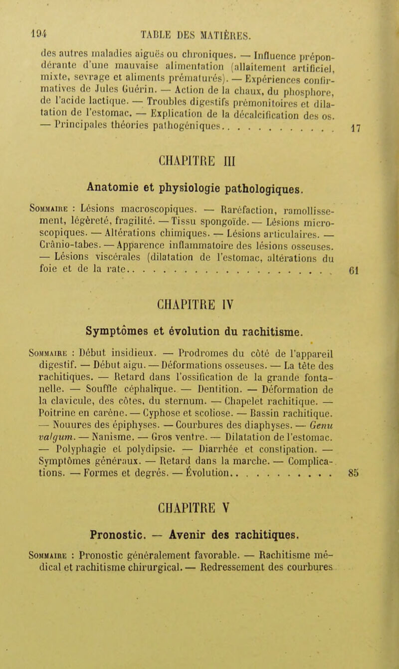 des autres maladies aiguës ou chroniques. — Influence prépon- dérante d'une mauvaise alimentation (allaitement artificiel, mixte, sevrage et aliments prématurés). — Expériences con/ir- mativcs de ,lulcs Guérin. — Action de la chaux, du phosphore de r acide lactique. — Troubles digestifs prémonitoires et dila- tation de l'estomac. — Explication de la décalcification des os. — Principales théories palhogéniques CHAPITRE III Anatomie et physiologie pathologiques. Sommaire : Lésions macroscopiques. — Raréfaction, ramollisse- ment, légèi-eté, fragilité. — Tissu spongoïde. — Lésions micro- scopiques. — Altérations chimiques. — Lésions articulaires. — Crànio-tabes. — Apparence inflammatoire des lésions osseu.ses. — Lésions viscérales (dilatation de l'estomac, altérations du foie et de la rate CHAPITRE IV Symptômes et évolution du rachitisme. SoMMAiRK : Début insidieux. — Prodromes du côté de l'appareil digestif. — Début aigu. — Déformations osseuses. — La tète des rachitiques. — Retard dans l'ossification de la grande fonta- nelle. — Souffle céphalrque. — Dentition. — Déformation de la clavicule, des côtes, du sternum. — Chapelet rachitique. — Poitrine en carène. — Cyphose et scoliose. — Bassin rachitique. — Nouures des épiphyses. — Courbures des diaphyses. — Genu vaUjum. — Nanisme. — Gros ventre. — Dilatation de l'estomac. — Polyphagie et polydipsie. — Diarrhée et constipation. — Symptômes généraux. — Retard dans la marche. — Comphca- tions. — Formes et degrés. — Évolution CHAPITRE V Pronostic. — Avenir des rachitiques. Sommaire : Pi'onostic généralement favorable. — Rachitisme mé- dical et rachitisme chirurgical. — Redressement des courbures