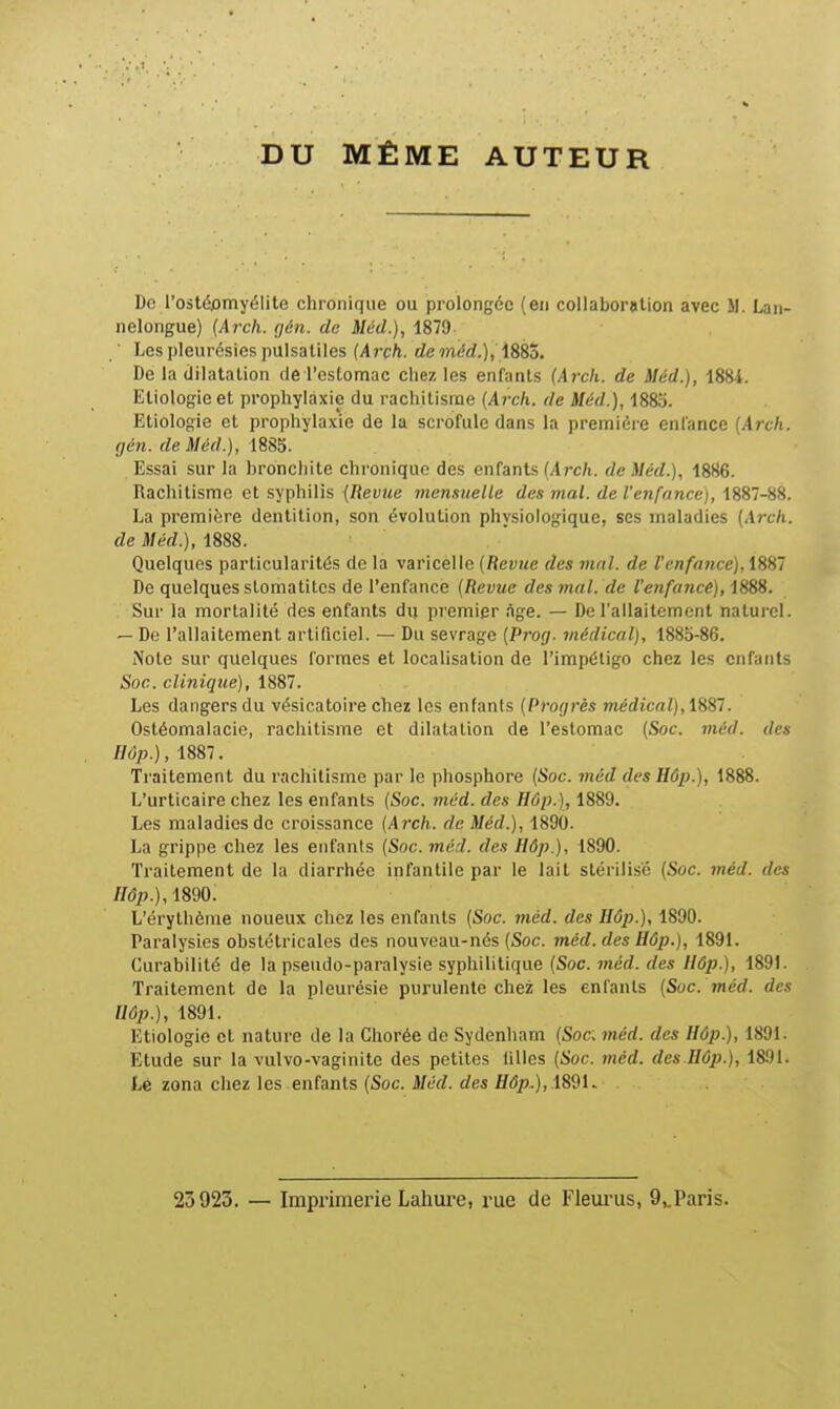 DU MÊME AUTEUR De l'ostéomyélite cliioiiif(iie ou prolongée (en collaboration avec M. Lan- nelorigue) {Arch. (jén. de Méd.), 1879 ' Les pleurésies pulsatiles (Arch. de méd.), iSSo, De la dilatation de l'cslomac chez les enfants (Arck. de Méd.), 1881. Etiologie et prophylaxie du rachitisme {Arck. de Méd.), 1885. Etiologie et prophylaxie de la scrofule dans la première enfance [Arch. (Jén. de Méd.), 1885. Essai sur la bronchite chronique des enfants (/Irc/i. de Méd.), 1886. Rachitisme et syphilis {Revue memuelle des mal. de l'enfance), 1887-88. La première dentition, son évolution physiologique, ses maladies {Arch. de Méd.), 1888. Quelques particularités do la varicelle {Revue des mal. de l'enfance), 1887 De quelques stomatites de l'enfance (Revue des mal. de l'enfance), 1888. Sur la mortalité des enfants du premier âge. — De l'allaitement naturel. — De l'allaitement artificiel. — Du sevrage {Prog. médical), 1885-86. Note sur quelques formes et localisation de l'impétigo chez les enfants Soc. clinique), 1887. Les dangers du vésicatoire chez les enfants (Progrès médical), tëSl. Ostéomalacie, rachitisme et dilatation de l'estomac (Soc. méd. des Hôp.), 1887. Traitement du rachitisme par le phosphore (Soc. méd des Hôp.), 1888. L'urticaire chez les enfants {Soc. méd. des Hûp.), 1889. Les maladies de croissance (Aixh. de Méd.), 1890. La grippe chez les enfants (Soc. méd. des Hôp.), 1890. Traitement de la diarrhée infantile par le lait stérilisé {Soc. méd. des nôp.),mo. L'érythème noueux chez les enfants (Soc. méd. des Hôp.), 1890. Paralysies obstétricales des nouveau-nés (Soc. méd. des Hôp.), 1891. Curabilité de la pseudo-paralysie syphilitique (Soc. méd. des Hôp.), 1891. Traitement de la pleurésie purulente chez les enfants (Soc. méd. des llûp.), 1891. Etiologie et nature de la Chorée de Sydenham (Soc. méd. des Hûp.), 1891. Etude sur la vulvo-vaginite des petites filles (Soc. méd. des Hûp.), 1891. Lé zona chez les enfants (Soc. Méd. des Hôp..), 23923. — Imprimerie Lahm-e, rue de Fleiu-us, 9,.Paris.