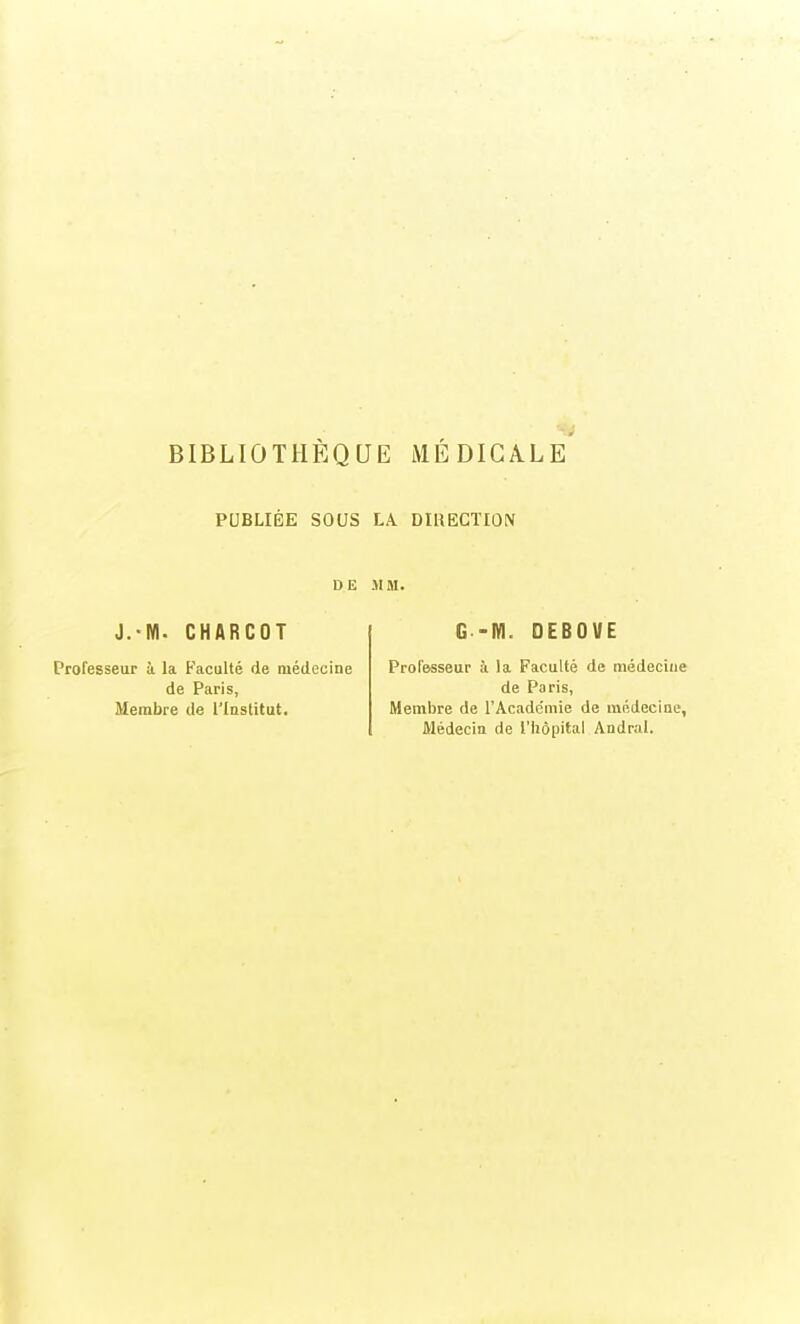 BIBLIOTHÈQUE MÉDICALE PUBLIÉE SOUS LA. DIHECTIÛN DE MM. J.-M. CHARCOT Professeur à la Faculté de médecine de Paris, Membre de l'Institut. G -M. OEBOVE Professeur à la Faculté de médecine de Paris, (Hembre de l'Acade'mie de médecine. Médecin de l'Iiôpital Andral.