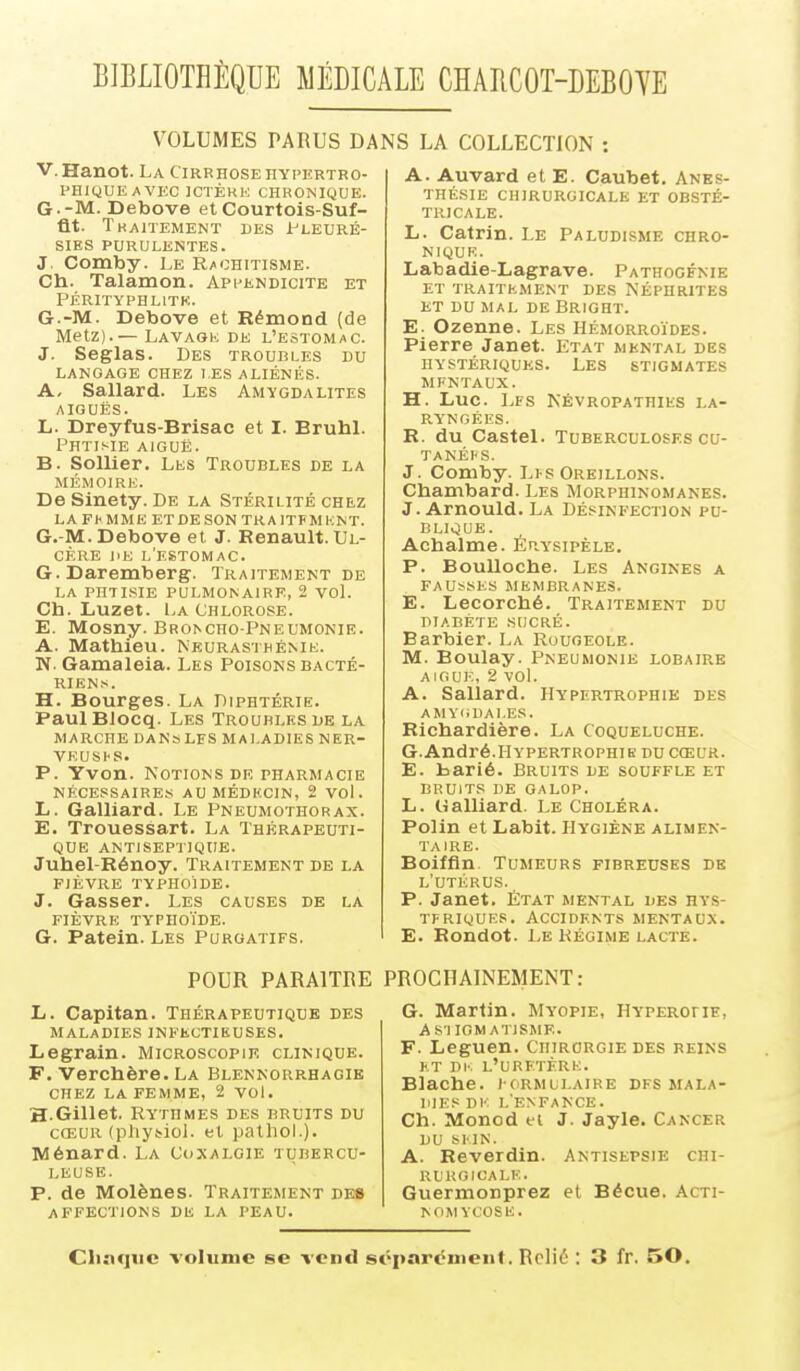 BIBLIOTHÈQUE MÉDICALE CHABCOT-DEBOTE VOLUMES PARUS DANS LA COLLECTION : V. Hanot. La Cirrhose hypertro- PHIQUEAVEC ICTÈKK CHRONIQUE. G -M. Debove et Courtois-Suf- flt. Tkaitement des J.-'leuré- siES purulentes. J. Comby. Le Rachitisme. Ch. Talamon. Appendicite et PÉRITYPHLITK. G.-M. Debove et Rémond (de Metz).— Lavaok de l'estomac. J. Seglas. Des troubles du LANGAGE CHEZ LES ALIÉNÉS. A- Sallard. Les Amygdalites AIGUËS. L. Dreyfus-Brisac et I. Bruhl. Phtisie aiguë. B. Sollier. Les Troubles de la mémoire. De Sinety. De la Stérilité chez LA FhMME ET DE SON TRA1TFMKNT. G.-M. Debove et J. Renault. Ul- cère JiE l'eibtomac. G. Daremberg. Traitement de LA phtisie pulmonaire, 2 voL Ch. Luzet. La Chlorose. E. Mosny. BBO^c^o-PNEUMONIE. A. Mathieu. Neurasthénie. N. Gamaleia. Les Poisons bacté- RIENn. H. Bourges. La Diphtérie. PaulBlocq. Les Troubles de la marche danslfs Maladies ner- veuses. P. Yvon. Notions DR pharmacie nécessaires aumédkcin, 2 vol. L. Gaillard. Le Pneumothorax. E. Trouessart. La Thérapeuti- que antiseptique. Juhel-Rénoy. Traitement de la FIÈVRE typhoïde. J. Gasser. Les causes de la FIÈVRE TYPHOÏDE. G. Patein. Les Purgatifs. A. Auvard et E. Caubet. Anes- thésie chirurgicale et obsté- tricale. L. Catrin. Le Paludisme chro- nique. Labadie-Lagrave. Pathogfnie et traitement des néphrites et du mal de Bright. E. Ozenne. Les Hémorroïdes. Pierre Janet. Etat mental des hystériques. Les stigmates MFNTAUX. H. Luc. Lfs Névropathies la- ryngées. R. du Castel. Tuberculoses cu- TANÉI'S. J. Comby. Lhs Oreillons. Chambard. Les Morphinomanes. J.Arnould. La Désinfection pu- blique. Achalme. Kuysipèle. P. Boulloche. Les Angines a fausses membranes. E. Lecorché. Traitement du DIABÈTE SUCRÉ. Barbier. La Rougeole. M. Boulay. Pneumonie lobaire AIGUË, 2 vol. A. Sallard. Hypertrophie des AMYliDAl.ES. Richardière. La Coqueluche. G.André.Hypertrophie du cœur. E. barié. Bruits de souffle et BRUITS de GALOP. L. Gaillard. Le Choléra. Polin et Labit. Hygiène alimen- taire. Boiffln. Tumeurs fibreuses de l'utérus. P. Janet. État mental des hys- TFRIQUES. Accidents mentaux. E. Rondot. Le Régime LACTE. POUR PARAITRE PROCHAINEMENT: L. Capitan. Thérapeutique des MALADIES INFECTIEUSES. Legrain. Microscopik clinique. F. Verchère. La Blennorrhagie CHEZ LA femme, 2 vol. H.Gillet. Rythmes des bruits du CŒUR (physioi. et pathol.). Ménard. La Coxalgie tubercu- leuse. P. de Molènes. Traitement des affections de la peau. G. Martin. Myopie, HYPERoriE, AS-IIOMATISME. F. Leguen. Chirorgie des reins ET Dl'. l'uretère. Blache. i ormui.aire dfs mala- dies DK l'enfance. Ch. Monod ei J. Jayle. Cancer DU SMN. A. Reverdin. Antisepsie chi- rurgicale. Guermonprez et Bécue. Acti- NOMYCOSE. Chnquc volume se vend séparément. Relié : 3 fr. 50.