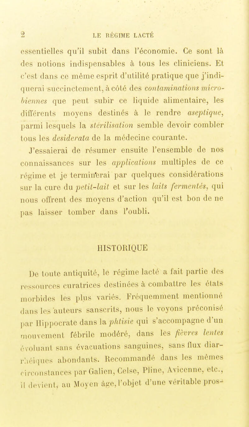 essentielles qu'il subit dans l'économie. Ce sont là des notions indispensables à tous les cliniciens. Et c'est dans ce même esprit d'utilité pratique que j'indi- querai succinctement, à côté des contaminations micro- biennes que peut subir ce liquide alimentaire, les différents moyens destinés à le rendre aseptique, parmi lesquels la stérilisation semble devoir combler tous les desiderata de la médecine courante. J'essaierai de résumer ensuite l'ensemble de nos connaissances sur les applications multiples de ce régime et je termin'erai par quelques considérations sur la cure du petit-lait et sur les laits fermentès, qui nous offrent des moyens d'action qu'il est bon de ne pas laisser tomber dans l'oubli. HISTORIQUE De toute antiquité, le régime lacté a fait partie des ressources curatrices destinées à combattre les états morbides les plus variés. Fréquemment mentionné dans les auteurs sanscrits, nous le voyons préconisé l)ar Ilippocrate dans la phtisie qui s'accompagne d'un riioiivoment fébrile modéré, dans les fièm lentes évoliiaiil sans évacuations sanguines, sans llux diar- rlîéiques abondants. Recommandé dans les mêmes riiTonstances par Galien, Celse, Pline, Aviccnne, etc., il cIcvi.Mit, au Moyen àgc,l'ob:jel d'une véritable pros-