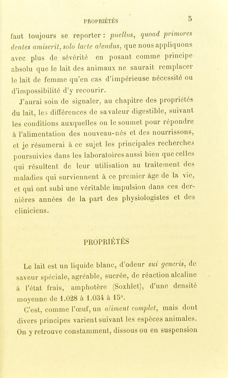 faut toujours se reporter : puellus, quoad primores (lentes amiscrit, solo lacle cdendus, que nous appliquons avec plus de sévérité en posant comme principe absolu que le lait des animaux ne saurait remplacer le lait de femme qu'en cas d'impérieuse nécessité ou d'impossibilité d'y recourir. J'aurai soin de signaler, au chapitre des propriétés du lait, lej différences de sa valeur digestible, suivant les conditions auxquelles on le soumet pour répondre à l'alimentation des nouveau-nés et des nourrissons, et je résumerai à ce sujet les principales recherches poursuivies dans les laboratoires aussi bien que celles qui résultent de leur utilisation au traitement des maladies qui surviennent à ce premier âge de la vie, et qui ont subi une véritable impulsion dans ces der- nières années de la part des physiologistes et des cliniciens. PROPRIÉTÉS Le lait est un liquide blanc, d'odeur sui generis, de saveur spéciale, agréable, sucrée, de réaction alcaline à l'état frais, amphotère (Soxhlet), d'une densité moyenne de 1.028 à 1.034 à 15». C'est, comme l'œuf, un alimenl complet, mais dont divers principes varient suivant les espèces animales. On y retrouve constamment, dissous ou en suspension