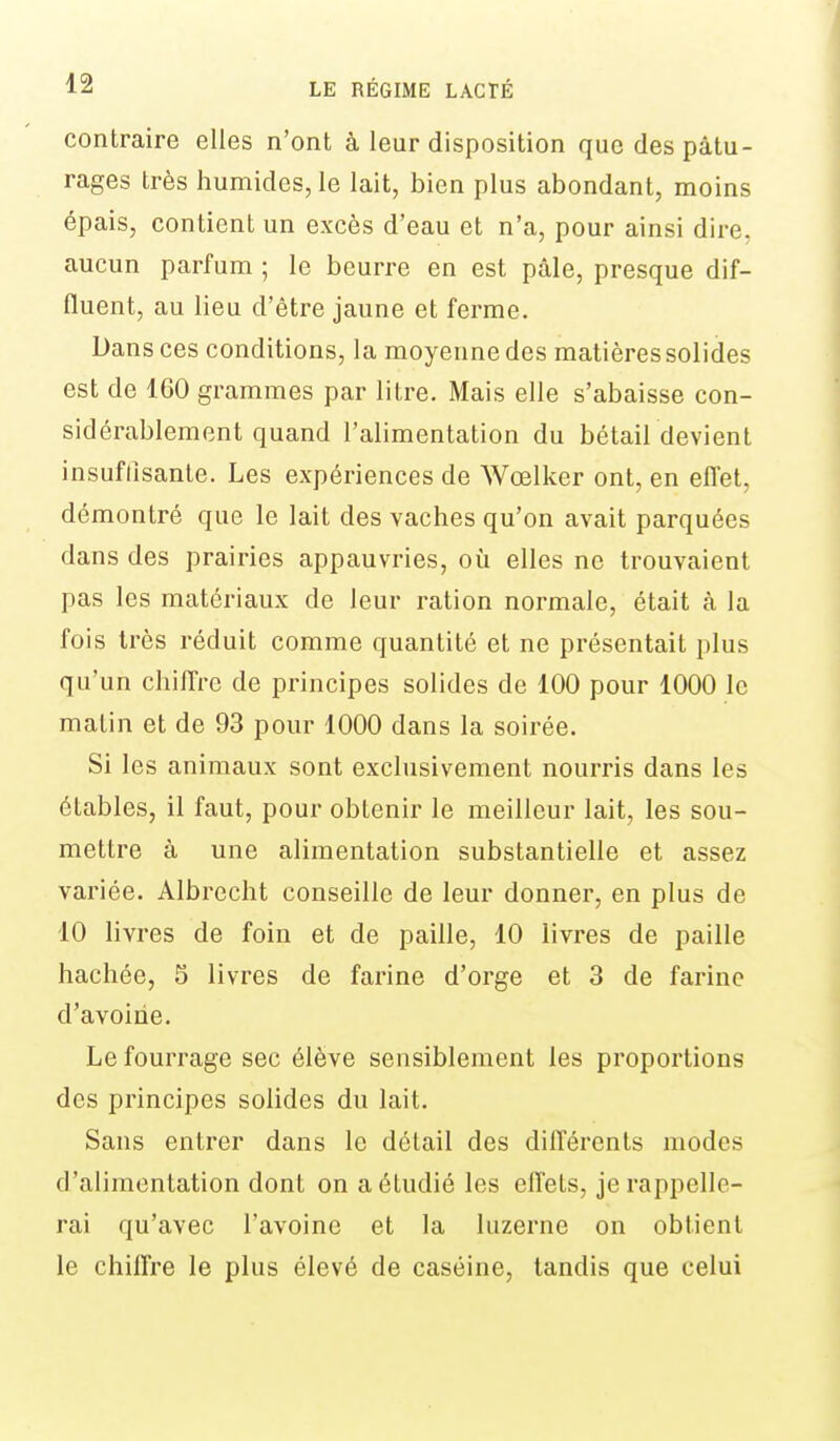 contraire elles n'ont à leur disposition que des pâtu- rages très humides, le lait, bien plus abondant, moins épais, contient un excès d'eau et n'a, pour ainsi dire, aucun parfum ; le beurre en est pâle, presque dif- fluent, au lieu d'être jaune et ferme. Dans ces conditions, la moyenne des matières solides est de 160 grammes par litre. Mais elle s'abaisse con- sidérablement quand l'alimentation du bétaildevient insuffisante. Les expériences de Wœlker ont, en effet, démontré que le lait des vaches qu'on avait parquées dans des prairies appauvries, où elles ne trouvaient pas les matériaux de leur ration normale, était à la fois très réduit comme quantité et ne présentait plus qu'un chiiTrc de principes solides de 100 pour 1000 le matin et de 93 pour 1000 dans la soirée. Si les animaux sont exclusivement nourris dans les étables, il faut, pour obtenir le meilleur lait, les sou- mettre à une alimentation substantielle et assez variée. Albrecht conseille de leur donner, en plus de 10 livres de foin et de paille, 10 livres de paille hachée, 5 livres de farine d'orge et 3 de farine d'avoine. Le fourrage sec élève sensiblement les proportions des principes solides du lait. Sans entrer dans le détail des différents modes d'alimentation dont on a étudié les effets, je rappelle- rai qu'avec l'avoine et la luzerne on obtient le chiffre le plus élevé de caséine, tandis que celui