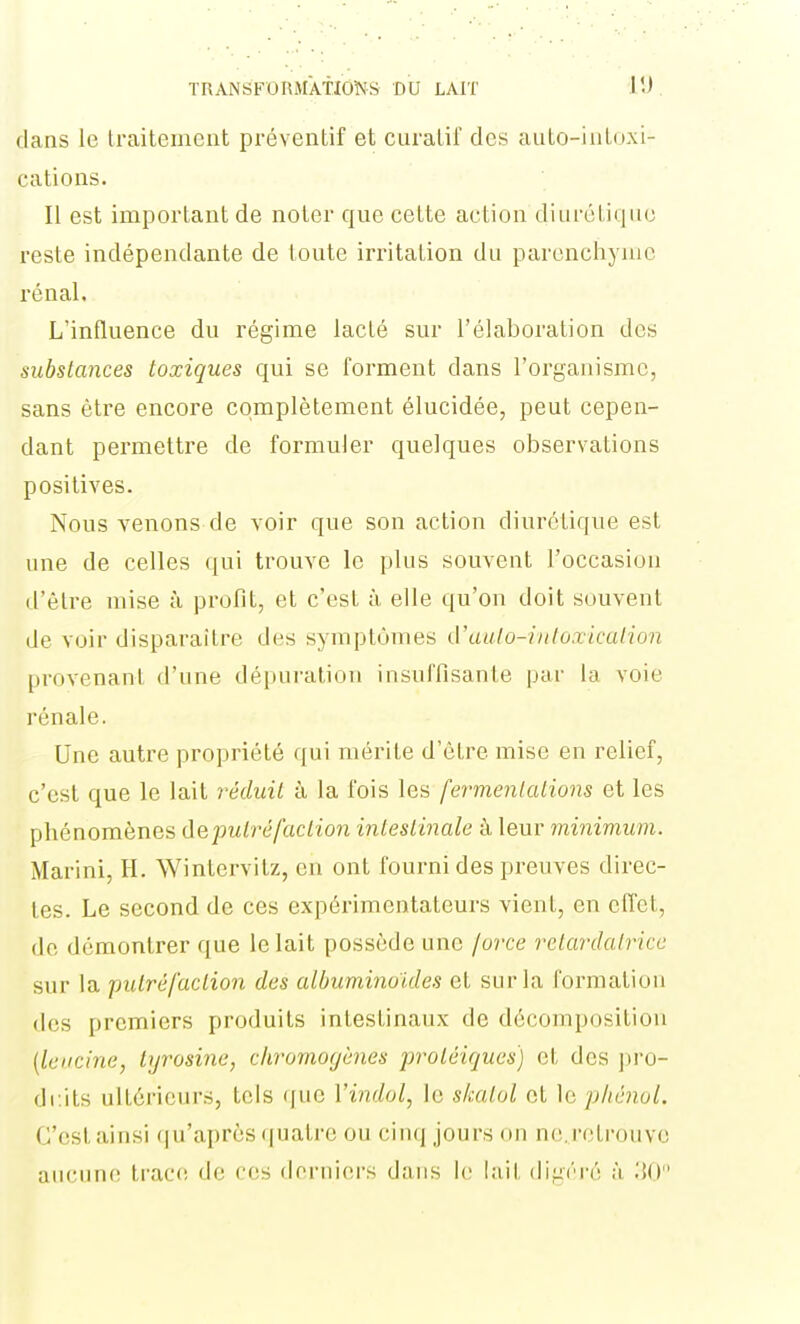 flans le traitement préventif et curatif des auto-iutuxi- cations. Il est important de noter que cette action diurétique reste indépendante de toute irritation du parenchyme rénal. L'influence du régime lacté sur l'élaboration des substances toxiques qui se forment dans l'organisme, sans être encore complètement élucidée, peut cepen- dant permettre de formuler quelques observations positives. Nous venons de voir que son action diurétique est une de celles qui trouve le plus souvent l'occasion d'être mise à profit, et c'est à elle qu'on doit souvent de voir disparaître des symptômes d'aulo-inluxicalion provenant d'une dépuration insuffisante par la voie rénale. Une autre propriété qui mérite d'être mise en relief, c'est que le lait réduit à la fois les fermentations et les phénomènes iieputréfaction intestinale à leur minimum. Marini, H. Wintervitz, en ont fourni des preuves direc- tes. Le second de ces expérimentateurs vient, en effet, de démontrer que le lait possède une jorce retardatrice sur la putréfaction des albuminoides et sur la formation des premiers produits intestinaux de décomposition [Ici.icine, lyrosine, chromogènes protéiques) et des ])ru- dcits ultérieurs, tels que Vindol, le skatol et le phénol. C'est ainsi qu'après quatre ou cinq jours on ne. retrouve aucime tracfî de ces derniers dans le lait (lig(''i-é à ;{()