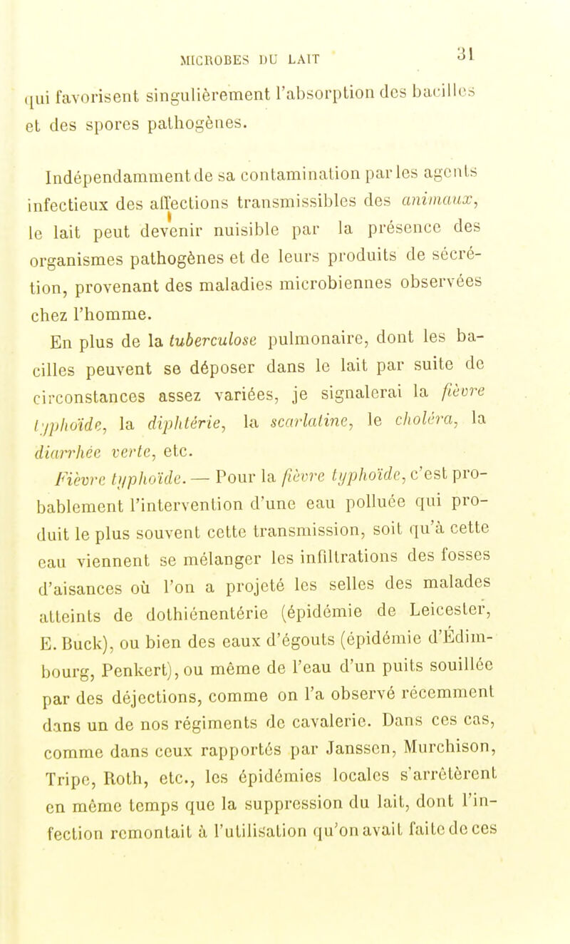 qui favorisent singulièrement l'absorption des bacilles et des spores pathogènes. Indépendamment de sa contamination parles agents infectieux des affections transmissibles des animaux, le lait peut devenir nuisible par la présence des organismes pathogènes et de leurs produits de sécré- tion, provenant des maladies microbiennes observées chez l'homme. En plus de la tuberculose pulmonaire, dont les ba- cilles peuvent se déposer dans le lait par suite de circonstances assez variées, je signalerai la fièvre l'/phoïde, la diphtérie, la scarlatine, le choléra, la diarrhée verte, etc. Fièvre tijphoïde. — Pour la fièvre typhoïde, c'est pro- bablement l'intervention d'une eau polluée qui pro- duit le plus souvent cette transmission, soit qu'à cette eau viennent se mélanger les infiltrations des fosses d'aisances où l'on a projeté les selles des malades atteints de dothiénentérie (épidémie de Leicester, E. Buck), ou bien des eaux d'égouts (épidémie d'Édim- bourg, Penkert), ou même de l'eau d'un puits souillée par des déjections, comme on l'a observé récemment dans un de nos régiments de cavalerie. Dans ces cas, comme dans ceux rapportés par Janssen, Murchison, Tripe, Roth, etc., les épidémies locales s'arrêtèrent en même temps que la suppression du lait, dont l'in- fection remontait à l'utilisation qu'on avait faite de ces