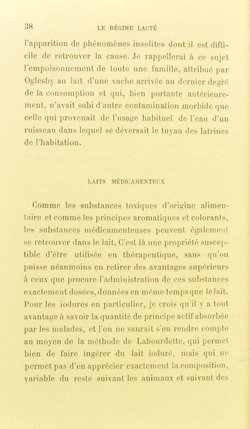 l'apparition de phénomènes insolites dont il est diffi- cile de retrouver la cause. Je rappellerai à ce sujet l'empoisonnement de toute une famille, attribué par Oglesby au lait d'une vache arrivée au dernier degré de la consomption et qui, bien portante antérieure- ment, n'avait subi d'autre contamination morbide que celle qui provenait de l'usage habituel de l'eau d'un ruisseau dans lequel se déversait le tuyau des latrines de l'habitation. LAITS MÉDICAAIENTEUX Comme les substances toxiques d'origine alimen- laire et comme les principes aromatiques et colorants, les substances médicamenteuses peuvent égalemeni se retrouver dans le lait. C'est là une propriété susce]i- tible d'être utilisée en thérapeutique, sans qu'on puisse néanmoins en retirer des avantages supérieurs ;\ ceux que procure l'administration de ces substances exactement dosées, données en mêmetempsque le lait. Pour les iodures en particulier, je crois qu'il y a tout avantage à savoir la quantité de principe actif absorbée par les malades, et l'on ne saurait s'en rendre compte au moyen de la méthode de Labourdelte, qui permet bien de faire ingérer du lait ioduré, mais qui ne permet pas d'en apprécier exactement la composition, variable du reste suivant les animaux et suivant des