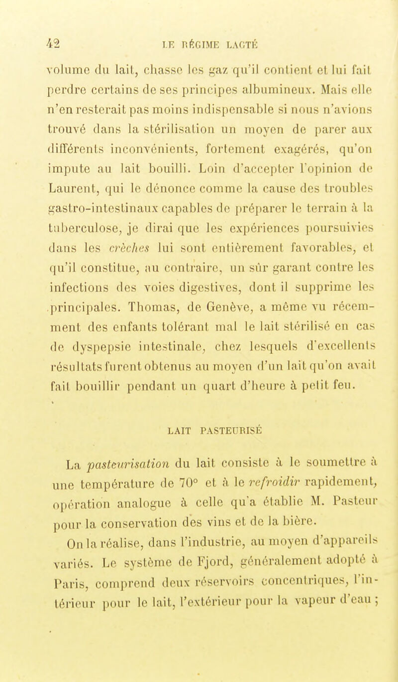 volume du lait, chasse les gaz qu'il contient et lui fait perdre certains de ses principes albumineux. Mais elle n'en resterait pas moins indispensable si nous n'avions trouvé dans la stérilisation un moyen de parer aux différents inconvénients, fortement exagérés, qu'on impute au lait bouilli. Loin d'accepter l'opinion de Laurent, qui le dénonce comme la cause des troubles gastro-intestinaux capables de préparer le terrain à la tuberculose, je dirai que les expériences poursuivies dans les crèches lui sont entièrement favorables, et qu'il constitue, nu contraire, un sûr garant contre les infections des voies digestives, dont il supprime les .principales. Thomas, de Genève, a même vu récem- ment des enfants tolérant mal le lait stérilisé en cas de dyspepsie intestinale, chez lesquels d'excellents résultats furent obtenus au moyen d'un lait qu'on avait fait bouillir pendant un quart d'heure à petit feu. LAIT PASTEURISÉ La pasteurisation du lait consiste à le soumettre à une température de 70° et à le refroidir rapidement, opération analogue à celle qu'a établie M. Pasteur pour la conservation des vins et de la bière. OnlaréaHse, dans l'industrie, au moyen d'appareils variés. Le système de Fjord, généralement adopté à Paris, comprend deux réservoirs concentriques, l'in- térieur pour le lait, l'extérieur pour la vapeur d'eau ;