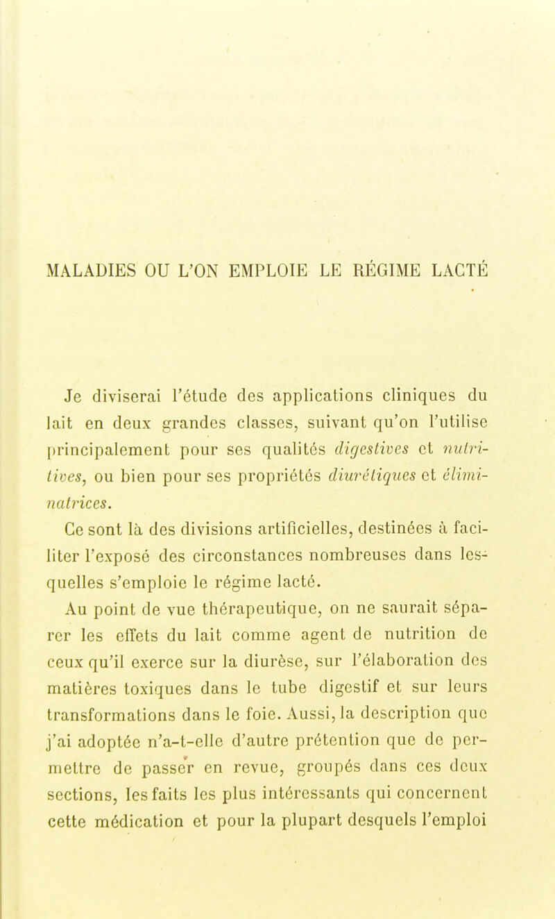 MALADIES OU L'ON EMPLOIE LE RÉGIME LACTÉ Je diviserai l'étude des applications cliniques du lait en deux grandes classes, suivant qu'on l'utilise principalement pour ses qualités digestives et nutri- tives, ou bien pour ses propriétés diurétiques et élimi- natrices. Ce sont là des divisions artificielles, destinées à faci- liter l'exposé des circonstances nombreuses dans les- quelles s'emploie le régime lacté. Au point de vue thérapeutique, on ne saurait sépa- rer les effets du lait comme agent de nutrition de ceux qu'il exerce sur la diurèse, sur l'élaboration des matières toxiques dans le tube digestif et sur leurs transformations dans le foie. Aussi, la description que j'ai adoptée n'a-t-elle d'autre prétention que de per- mettre de passer en revue, groupés dans ces deux sections, les faits les plus intéressants qui concernent cette médication et pour la plupart desquels l'emploi