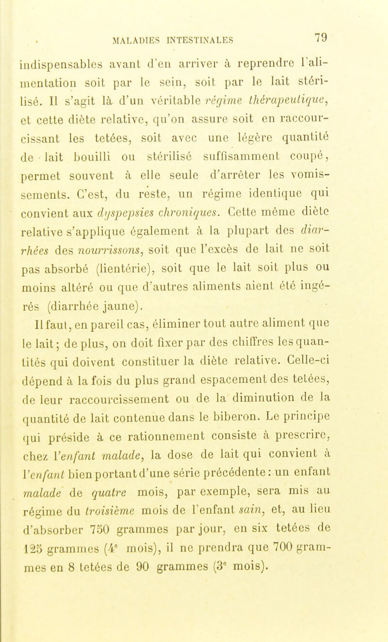 indispensables avant d'en arriver à reprendre Tali- mentation soit par le sein, soit par le lait stéri- lisé. Il s'agit là. d'un véritable régime thérapeutique, et cette diète relative, qu'on assure soit en raccour- cissant les tetées, soit avec une légère quantité de lait bouilli ou stérilisé suffisamment coupé, permet souvent à elle seule d'arrêter les vomis- sements. C'est, du reste, un régime identique qui convient aux chjspepsies chroniques. Cette même diète relative s'applique également à la plupart des diar- rhées des nourrissons, soit que l'excès de lait ne soit pas absorbé (lientérie), soit que le lait soit plus ou moins altéré ou que d'autres aliments aient été ingé- rés (diarrhée jaune). Il faut, en pareil cas, éliminer tout autre aliment que le lait; déplus, on doit fixer par des chiffres les quan- tités qui doivent constituer la diète relative. Celle-ci dépend à la fois du plus grand espacement des tetées, de leur raccourcissement ou de la diminution de la quantité de lait contenue dans le biberon. Le principe qui préside à ce rationnement consiste à prescrire, chez l'enfant malade, la dose de lait qui convient à l'enfant bien portant d'une série précédente : un enfant malade de quatre mois, par exemple, sera mis au régime du troisième mois de l'enfant sain, et, au lieu d'absorber 750 grammes par jour, en six tetées de 125 grammes (4 mois), il ne prendra que 700 gram- mes en 8 tetées de 90 grammes (3° mois).