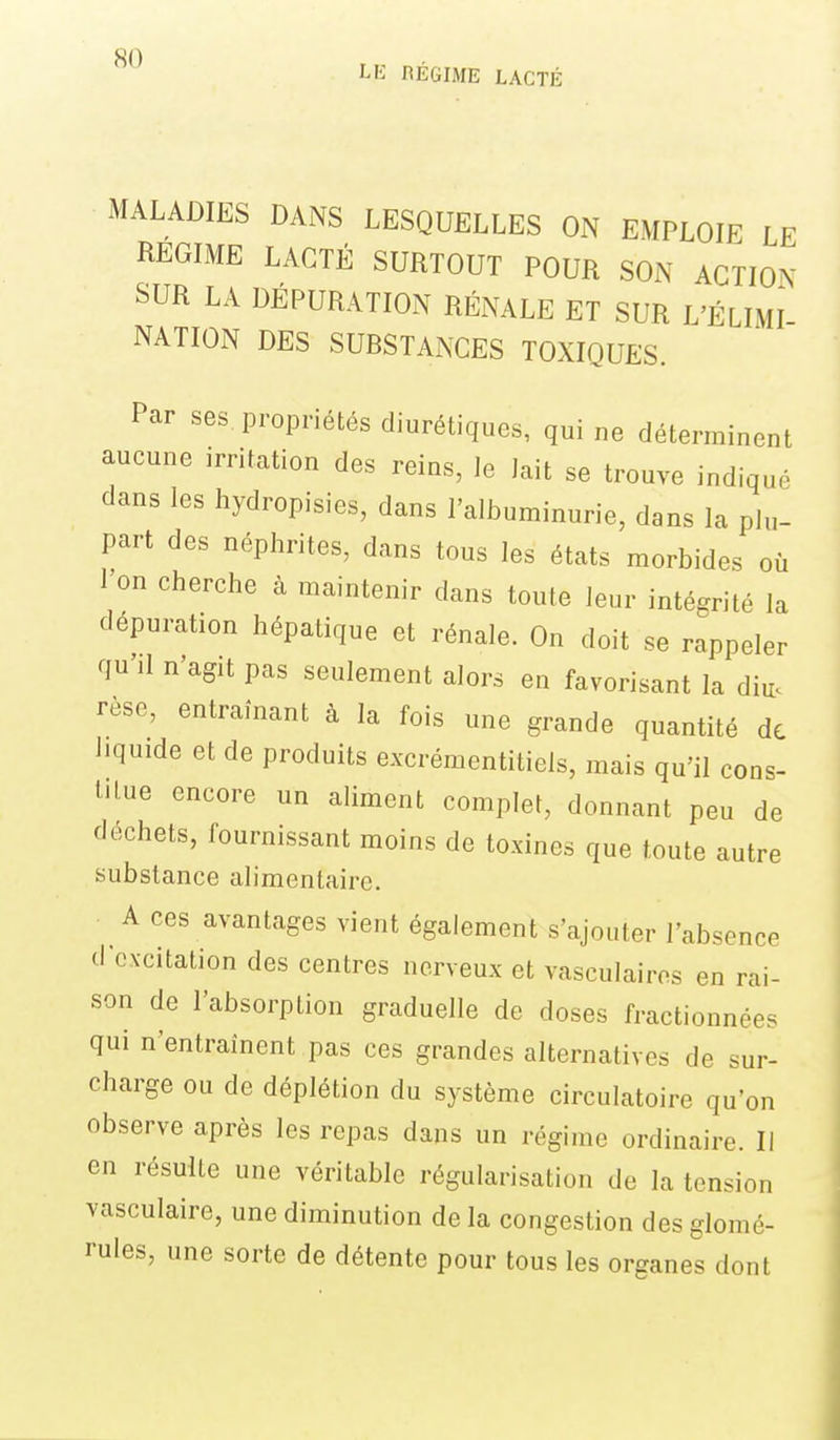 LK RÉGIME LACTÉ MALADIES DANS LESQUELLES ON EMPLOIE LE REGIME LACTÉ SURTOUT POUR SON ACTION SUR LA DEPURATION RÉNALE ET SUR L'ÉLIMI NATION DES SUBSTANCES TOXIQUES. Par ses propriétés diurétiques, qui ne déterminent aucune irritation des reins, le Jait se trouve indiqué dans les hydropisies, dans l'albuminurie, dans la plu- part des néphrites, dans tous les états morbides où l'on cherche à maintenir dans toute leur intégrité la dépuration hépatique et rénale. On doit se rappeler qu'il n'agit pas seulement alors en favorisant la diu. rèse, entraînant à la fois une grande quantité de liquide et de produits excrémentitiels, mais qu'il cons- titue encore un aliment complet, donnant peu de déchets, fournissant moins de toxines que toute autre substance alimentaire. A ces avantages vient également s'ajouter l'absence dcxcitation des centres nerveux et vasculairos en rai- son de l'absorption graduelle de doses fractionnées qui n'entraînent pas ces grandes alternatives de sur- charge ou de déplétion du système circulatoire qu'on observe après les repas dans un régime ordinaire. Il en résulte une véritable régularisation de la tension vasculaire, une diminution de la congestion des glomé- rules, une sorte de détente pour tous les organes dont