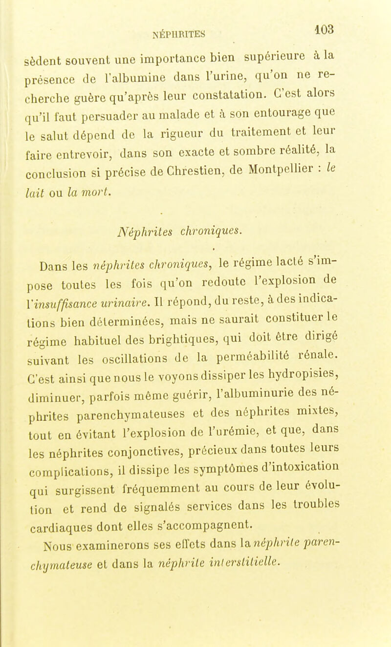 NÉPHRITES ^03 sèdent souvent une importance bien supérieure à la présence de l'albumine dans l'urine, qu'on ne re- cherche guère qu'après leur constatation. C'est alors qu'il faut persuader au malade et à son entourage que le salut dépend de la rigueur du traitement et leur faire entrevoir, dans son exacte et sombre réalité, la conclusion si précise de Chrestien, de Montpellier : le lait ou la mort. Néphrites chroniques. Dans les néphrites chroniques, le régime laclé s'im- pose toutes les fois qu'on redoute l'explosion de l'insuffisance urinaire. Il répond, du reste, à des indica- tions bien déterminées, mais ne saurait constituer le régime habituel des brightiques, qui doit être dirigé suivant les oscillations de la perméabilité rénale. C'est ainsi que nous le voyons dissiper les hydropisies, diminuer, parfois même guérir, l'albuminurie des né- phrites parenchymateuses et des néphrites mixtes, tout en évitant l'explosion de l'urémie, et que, dans les néphrites conjonctives, précieux dans toutes leurs complications, il dissipe les symptômes d'intoxication qui surgissent fréquemment au cours de leur évolu- tion et rend de signalés services dans les troubles cardiaques dont elles s'accompagnent. Nous examinerons ses eiï'ets dans Id^néphrile paren- chymateuse et dans la néphrite inlerslilielle.