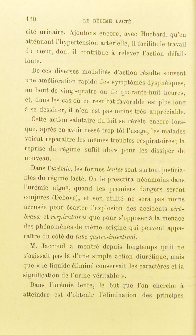 cité urinaire. Ajoutons encore, avec Huchard, qu'en atténuant l'hypertension artérielle, il facilite le travail du cœur, dont il contribue à relever l'action défail- lante. De ces diverses modalités d'action résulte souvent une amélioration rapide des symptômes dyspnéiques, au bout de vingt-quatre ou de quarante-huit heures, et, dans les cas où ce résultat favorable est plus long à se dessiner, il n'en est pas moins très appréciable. Cette action salutaire du lait se révèle encore lors- que, après en avoir cessé trop tôt l'usage, les malades voient reparaître les mêmes troubles respiratoires; la reprise du régime suffit alors pour les dissiper de nouveau. Dans Vurémie, les formes lentes sont surtout justicia- bles du régime lacté. On le prescrira néanmoins dans l'urémie aiguë, quand les premiers dangers seront conjurés (Debove), et son utilité ne sera pas moins accusée pour écarter l'explosion des accidents céré- braux et respiratoires que pour s'opposer à la menace des phénomènes de même origine qui peuvent appa- raître du côté du tube gastro-intestinal. M. Jaccoud a montré depuis longtemps qu'il ne s'agissait pas là d'une simple action diurétique, mais que « le liquide éliminé conservait les caractères et la signilication de l'urine véritable ». Dans l'urémie lente, le but que l'on cherche à atteindre est d'obtenir l'élimination des principes