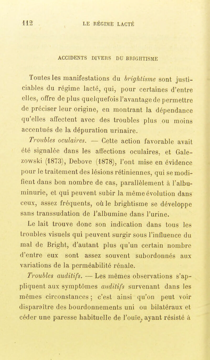 ACCIDENTS DIVERS DU BRIGHTISME Toutes les manifestations du brighlisme sont justi- ciables du régime lacté, qui, pour certaines d'entre elles, offre déplus quelquefois l'avantage de permettre de préciser leur origine, en montrant la dépendance qu'elles affectent avec des troubles plus ou moins accentués de la dépuration urinaire. Troubles oculaires. — Cette action favorable avait été signalée dans les affections oculaires, et Gale- zowski (1873), Debove (1878), l'ont mise en évidence pour le traitement des lésions rétiniennes, qui se modi- fient dans bon nombre de cas, parallèlement à l'albu- minurie, et qui peuvent subir la même évolution dans ceux, assez fréquents, oîile brightisme se développe sans transsudation de l'albumine dans l'urine. Le lait trouve donc son indication dans tous les troubles visuels qui peuvent surgir sous l'influence du mal de Bright, d'autant plus qu'un certain nombre d'entre eux sont assez souvent subordonnés aux variations de la perméabilité rénale. Troubles auditifs. — Les mêmes observations s'ap- pliquent aux symptômes auditifs survenant dans les mêmes circonstances ; c'est ainsi qu'on peut voir disparaître des bourdonnements uni ou bilatéraux et céder une paresse habituelle de l'ouïe^ ayant résisté à