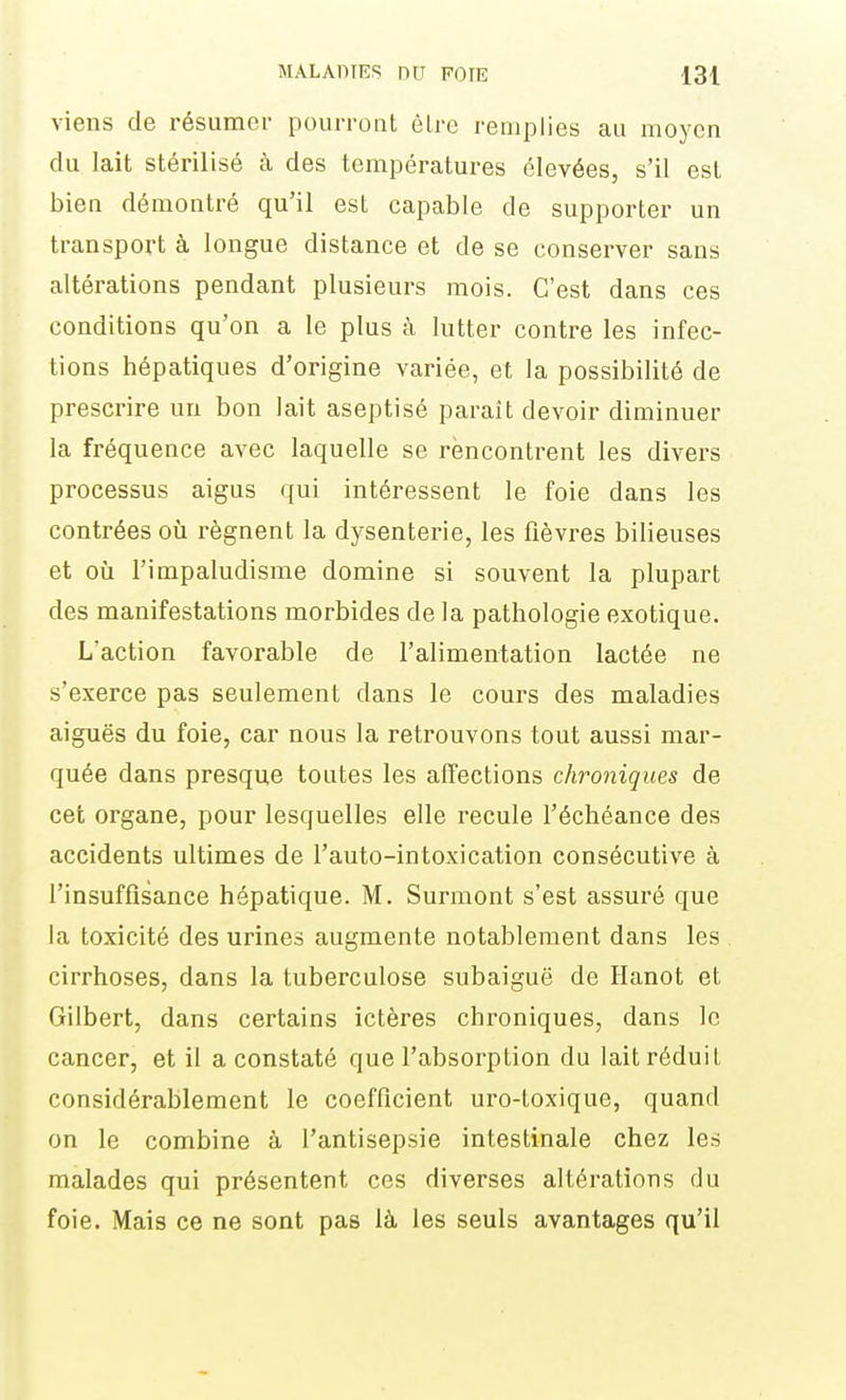 viens de résumer pourront élre remplies au moyen du lait stérilisé à des températures élevées, s'il est bien démontré qu'il est capable de supporter un transport à longue distance et de se conserver sans altérations pendant plusieurs mois. C'est dans ces conditions qu'on a le plus à lutter contre les infec- tions hépatiques d'origine variée, et la possibilité de prescrire un bon lait aseptisé paraît devoir diminuer la fréquence avec laquelle se rencontrent les divers processus aigus qui intéressent le foie dans les contrées oîi régnent la dysenterie, les fièvres bilieuses et où l'impaludisme domine si souvent la plupart des manifestations morbides de la pathologie exotique. L'action favorable de l'alimentation lactée ne s'exerce pas seulement dans le cours des maladies aiguës du foie, car nous la retrouvons tout aussi mar- quée dans presque toutes les affections chroniques de cet organe, pour lesquelles elle recule l'échéance des accidents ultimes de l'auto-intoxication consécutive à l'insuffisance hépatique. M. Surmont s'est assuré que la toxicité des urines augmente notablement dans les cirrhoses, dans la tuberculose subaiguë de Hanot et Gilbert, dans certains ictères chroniques, dans le cancer, et il a constaté que l'absorption du lait réduit considérablement le coefficient uro-toxique, quand on le combine à l'antisepsie intestinale chez les malades qui présentent ces diverses altérations du foie. Mais ce ne sont pas là les seuls avantages qu'il