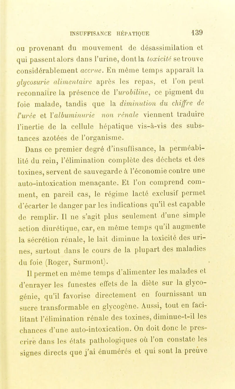 OU provenant du mouvement de désassimilation et qui passent alors dans l'urine, dont la toxicité se trouve considérablement accrue. En même temps apparaît la glycosurie aliinentaire après les repas, et l'on peut reconnaître la présence de l'urobiBie, ce pigment du foie malade, tandis que la diminution du chiffre de l'urée et Y albuminurie non rénale viennent traduire l'inertie de la cellule hépatique vis-à-vis des subs- tances azotées de l'organisme. Dans ce premier degré d'insuffisance, la perméabi- lité du rein, l'élimination complète des déchets et des toxines, servent de sauvegarde à l'économie contre une auto-intoxication menaçante. Et l'on comprend com- ment, en pareil cas, le régime lacté exclusif permet d'écarter le danger par les indications qu'il est capable de remplir. Il ne s'agit plus seulement d'une simple action diurétique, car, en même temps qu'il augmente la sécrétion rénale, le lait diminue la toxicité des uri- nes, surtout dans le cours de la plupart des maladies du foie (Roger, Surmont). Il permet en même temps d'alimenter les malades et d'enrayer les funestes effets de la diète sur la glyco- génie, qu'il favorise directement en fournissant un sucre transformable en glycogône. Aussi, tout en faci- litant l'élimination rénale des toxines, diminue-t-il les chances d'une auto-intoxication. On doit donc le pres- crire dans les états pathologiques où l'on constate les signes directs que j'ai énumérés et qui sont la preuve