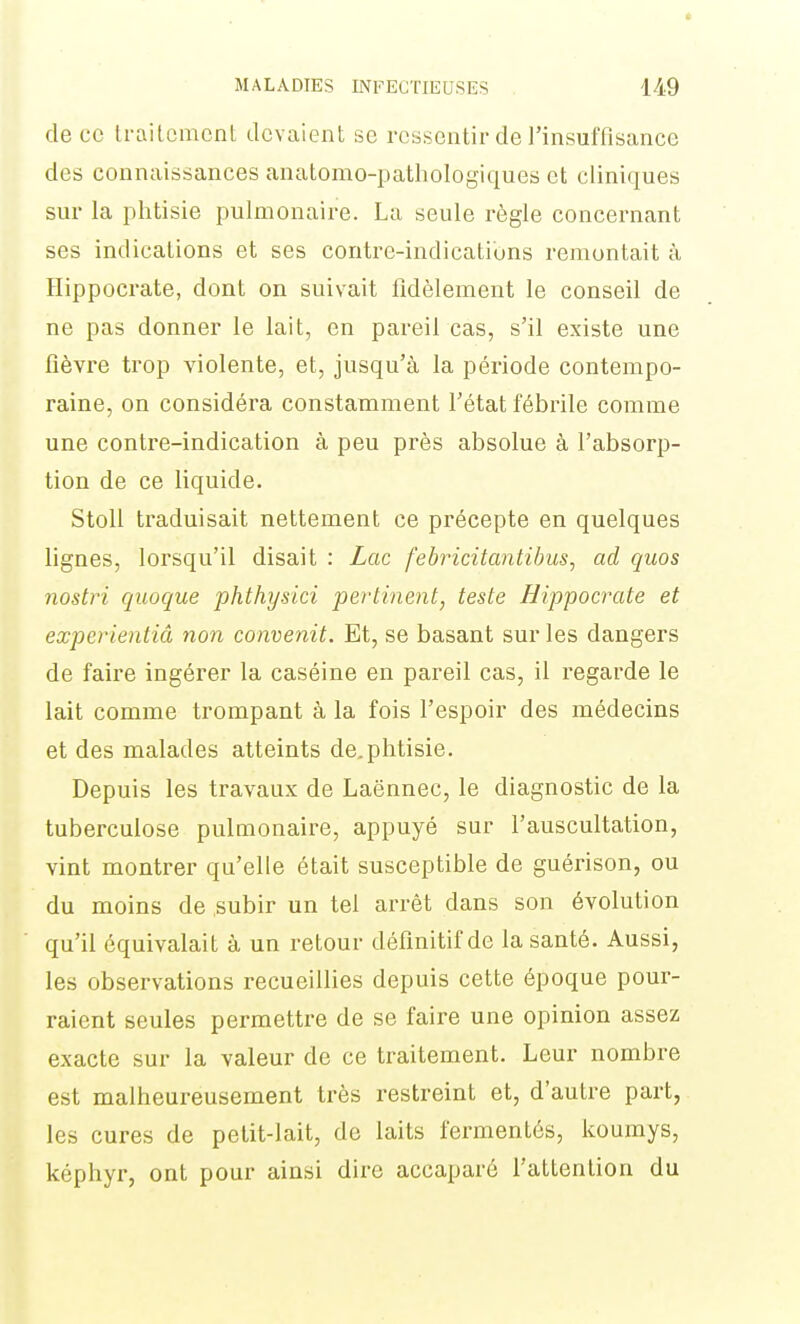 de ce traitement devaient se ressentir de l'insuffisance des connaissances anatonio-pathologiques et cliniques sur la phtisie pulmonaire. La seule règle concernant ses indications et ses contre-indicatibns remontait à Hippocrate, dont on suivait fidèlement le conseil de ne pas donner le lait, en pareil cas, s'il existe une fièvre trop violente, et, jusqu'à la période contempo- raine, on considéra constamment l'état fébrile comme une contre-indication à peu près absolue à l'absorp- tion de ce liquide. Stoll traduisait nettement ce précepte en quelques lignes, lorsqu'il disait : Lac febricitantihus, ad quos nostri quoque phthysici pertinent, teste Hippocrate et experientiâ non convenit. Et, se basant sur les dangers de faire ingérer la caséine en pareil cas, il regarde le lait comme trompant à la fois l'espoir des médecins et des malades atteints de.phtisie. Depuis les travaux de Laënnec, le diagnostic de la tuberculose pulmonaire, appuyé sur l'auscultation, vint montrer qu'elle était susceptible de guérison, ou du moins de subir un tel arrêt dans son évolution qu'il équivalait à un retour définitif de la santé. Aussi, les observations recueillies depuis cette époque pour- raient seules permettre de se faire une opinion assez exacte sur la valeur de ce traitement. Leur nombre est malheureusement très restreint et, d'autre part, les cures de petit-lait, de laits fermentés, kourays, képhyr, ont pour ainsi dire accaparé l'attention du