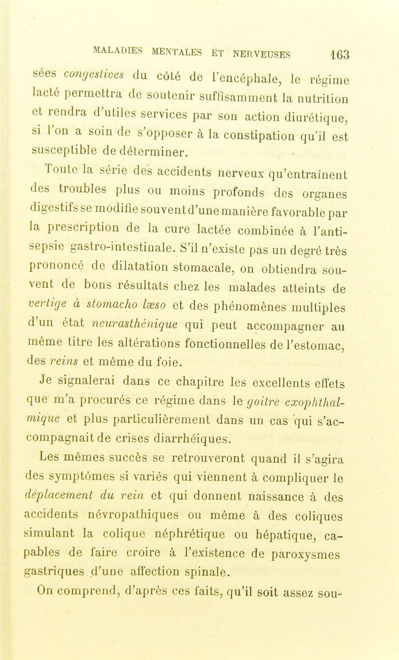 sées congestives du côté de l'encéphale, le régime lacté permettra de soutenir suffisamment la nutrition et rendra d'utiles services par son action diurétique, si l'on a soin de s'opposer à la constipation qu'il est susceptible de déterminer. Toute la série des accidents nerveux qu'entraînent des troubles plus ou moins profonds des organes digestifs se modifie souvent d'une manière favorable par la prescription de la cure lactée combinée à l'anti- sepsie gastro-intestiuale. S'il n'existe pas un degré très prononcé de dilatation stomacale, on obtiendra sou- vent de bons résultats chez les malades atteints de vertige à stomacho Iseso et des phénomènes multiples d'un état neurasthénique qui peut accompagner au même titre les altérations fonctionnelles de l'estomac, des rei7îs et même du foie. Je signalerai dans ce chapitre les excellents effets que m'a procurés ce régime dans le goitre exophthal- mique et plus particulièrement dans un cas qui s'ac- compagnait de crises diarrhéiques. Les mêmes succès se retrouveront quand il s'agira des symptômes si variés qui viennent à compliquer le déplacement du rein et qui donnent naissance à des accidents névropathiques ou même à des coliques simulant la colique néphrétique ou hépatique, ca- pables de faire croire à l'existence de paroxysmes gastriques d'une affection spinale. On comprend, d'après ces faits, qu'il soit assez sou-