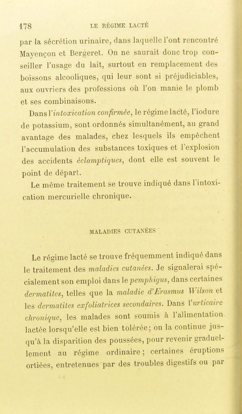 par la sécrétion urinaire, dans laquelle l'ont rencontré Mayençon et Bergeret. On ne saurait donc trop con- seiller l'usage du lait, surtout en remplacement des boissons alcooliques, qui leur sont si préjudiciables, aux ouvriers des professions oîi l'on manie le plomb et ses combinaisons. hansVintoxication confirmée, le régime lacté, l'iodure de potassium, sont ordonnés simultanément, au grand avantage des malades, chez lesquels ils empêchent l'accumulation des substances toxiques et l'explosion des accidents éclamptiques, dont elle est souvent le point de départ. Le même traitement se trouve indiqué dans l'intoxi- cation mercurielle chronique. MALADIES CUTANÉES Le régime lacté se trouve fréquemment indiqué dans le traitement des maladies cutanées. Je signalerai spé- cialement son emploi dans le pemphigus, dans certaines dermatites, telles que la maladie d'Erasmns Wilson et les dermatites exfoliatrices secondaires. Dans ['urticaire chronique, les malades sont soumis à l'alimentation lactée lorsqu'elle est bien tolérée; on la continue jus- qu'à la disparition des poussées, pour revenir graduel- lement au régime ordinaire; certaines éruptions ortiées, entretenues par des troubles digestifs ou par