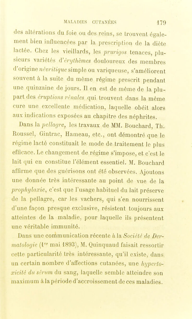 des altérations du foie ou dos reins, se LrouvenL égale- ment bien influencées par la prescription de la diète lactée. Chez les vieillards, les j^rurigos tenaces, plu- sieurs variétés d'érythèmes douloureux des membres d'origine néunïzg-we simple ou variqueuse, s'améliorent souvent à la suite du même régime prescrit pendant une quinzaine de jours. Il en est de même de la plu- part des éruptions rénales qui trouvent dans la même cure une excellente médication, laquelle obéit alors aux indications exposées au chapitre des néphrites. Dans la pellagre, les travaux de MM. Bouchard, Th. Roussel, Gintrac, Hameau, etc., ont démontré que le régime lacté constituait le mode de traitement le plus efficace. Le changement de régime s'impose, et c'est le lait qui en constitue l'élément essentiel. M. Bouchard affirme que des guérisons ont été observées. Ajoutons une donnée très intéressante au point de vue de la prophylaxie, c'est que l'usage habituel du lait préserve de la pellagre, car les vachers, qui s'en nourrissent d'une façon presque exclusive, résistent toujours aux atteintes de la maladie, pour laquelle ils présentent une véritable immunité. Dans une communication récente à la Société de Der- matologie (l mai 1893), M. Quinquaud faisait ressortir cette particularité très intéressante, qu'il existe, dans, un certain nombre d'affections cutanées, une hypcrto- xicité du sérum du sang, laquelle semble atteindre son maximum à la période d'accroissement de ces maladies.