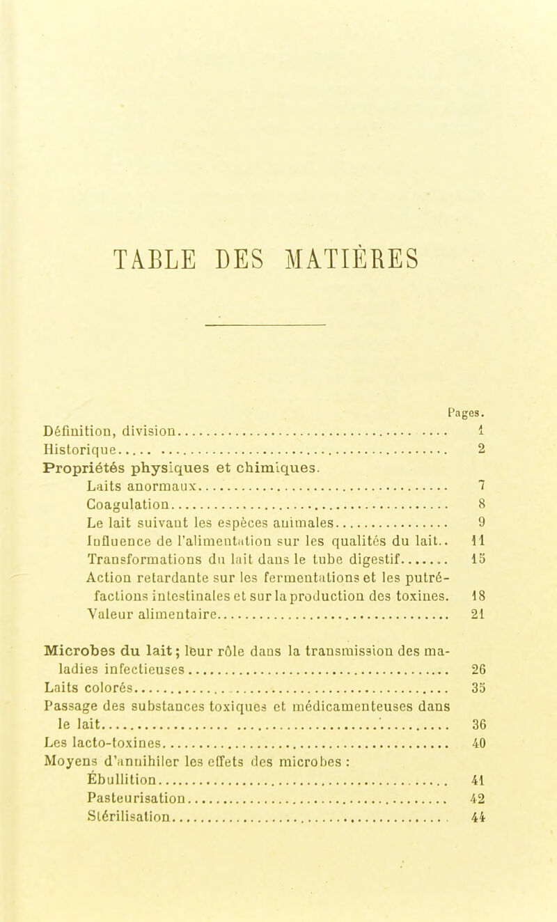 TABLE DES MATIÈRES Pages. Définition, division 1 Historique 2 Propriétés physiques et chimiques. Laits anormaux 1 Coagulation 8 Le lait suivant les espèces animales 9 Influence de l'alimentiition sur les qualités du lait.. 11 Transformations du lait dans le tube digestif 15 Action retardante sur les fermentations et les putré- factions intestinales et sur la production des toxines. 18 Valeur alimentaire 21 Microbes du lait ; leur rôle dans la transmission des ma- ladies infectieuses 26 Laits colorés 35 Passage des substances toxiques et médicamenteuses dans le lait '. 36 Les lacto-fo.xines 40 Moyens d'annihiler les effets des microbes : Ébullition 41 Pasteurisation 42 Slérilisalion 44