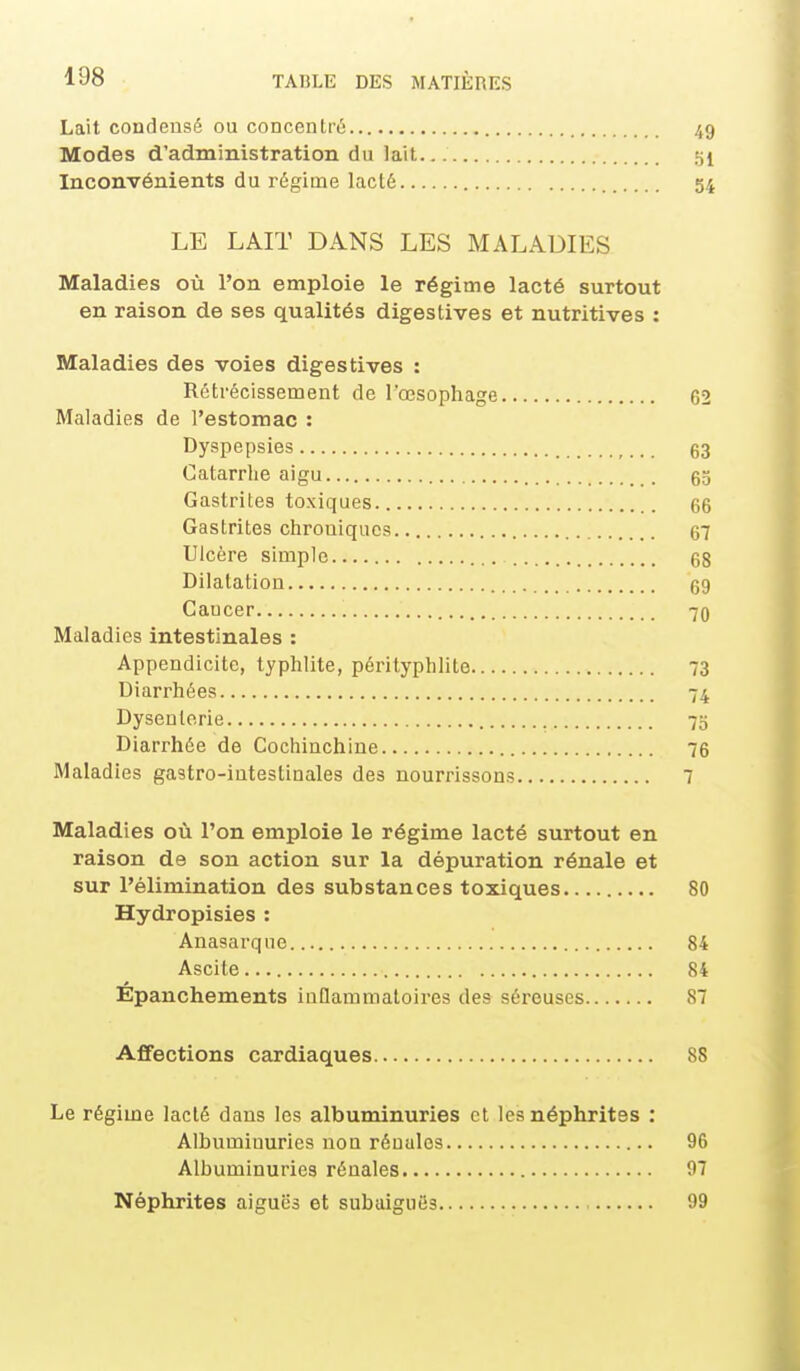 Lait condensé ou concentré 49 Modes d'administration du lait 51 Inconvénients du régime lacté 54 LE LAIT DANS LES MALADIES Maladies où l'on emploie le régime lacté surtout en raison de ses qualités digestives et nutritives : Maladies des voies digestives : Rétrécissement de l'œsophage 62 Maladies de l'estomac : Dyspepsies 63 Catarrhe aigu 65 Gastrites toxiques 66 Gastrites chroniques 67 Ulcère simple 68 Dilatation 69 Caucer 70 Maladies intestinales : Appendicite, typhlite, pérityphlite 73 Diarrhées 74 Dysenterie 73 Diarrhée de Cochinchine 76 Maladies gastro-intestinales des nourrissons 7 Maladies où l'on emploie le régime lacté surtout en raison de son action sur la dépuration rénale et sur l'élimination des substances toxiques 80 Hydropisies : Anasarque 84 Ascite 84 Épanchements inQammaloires des séreuses 87 Affections cardiaques 88 Le régime lacté dans les albuminuries et les néphrites : Albuminuries non rénales 96 Albuminuries rénales 97 Néphrites aiguës et subaiguës 99