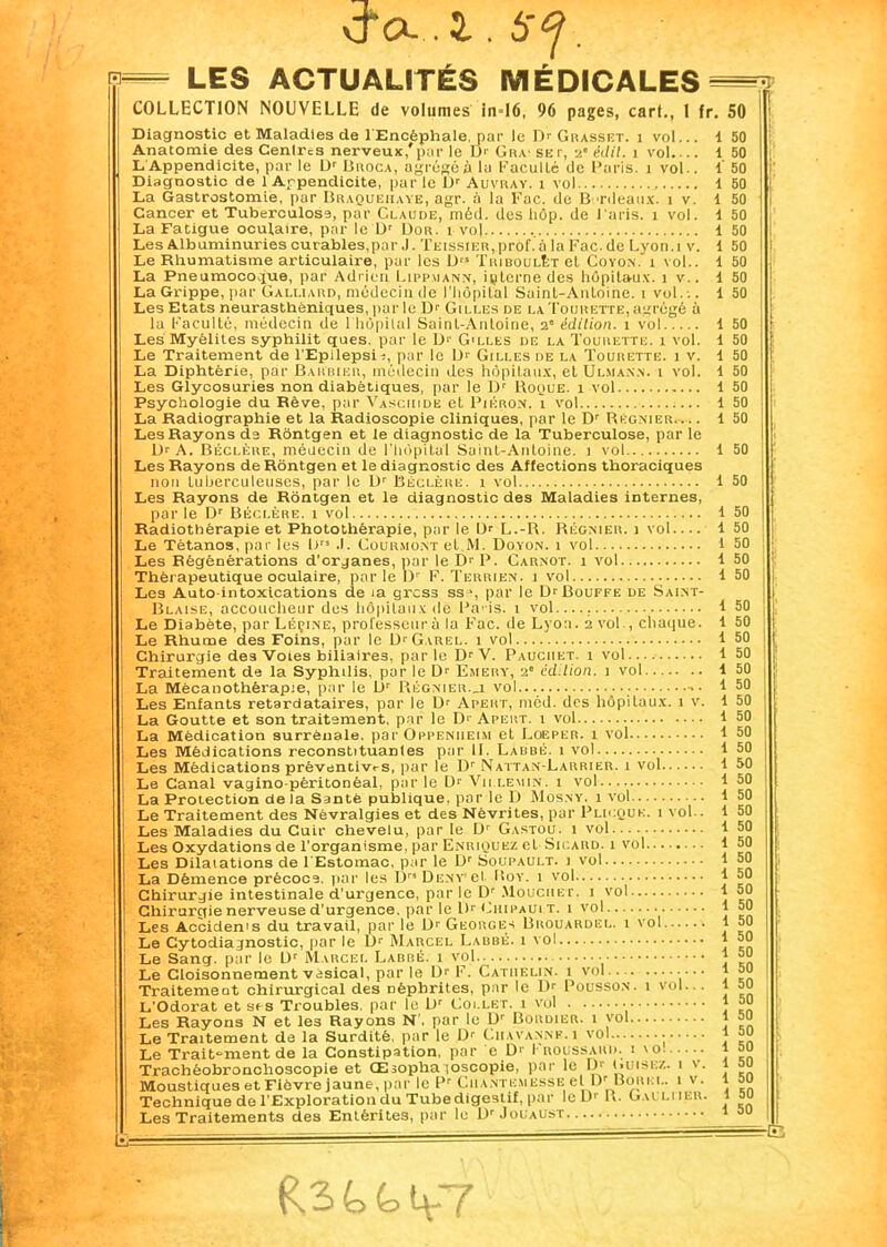 cra.2.,6-^. n=^ LES ACTUALITÉS MÉDICALES 50 50 50 50 1 50 i 50 1 50 1 50 1 50 1 50 i 50 1 50 1 50 1 50 1 50 1 50 1 50 COLLECTION NOUVELLE de volumes in=16, 96 pages, cart., I fr. 50 Diagnostic et Maladies de 1 Encéphale, par le Dr Grasset, i vol... i 50 Anatomie des Cenlres nerveux,'par le Dr Gr,v set, 2' éilil. 1 vol 1 50 L Appendicite, par le Dr Broca, agréée à la Faculté de Paris. 1 vol., i 50 Diagnostic de 1 Appendicite, par le Dr Auvray. 1 vol La Gastrostomie, par Braquehaye, agr. à la Foc. de Bordeaux, i v. Cancer et Tuberculose, par Claude, méd. des hôp. de l'aris. i vol. La Fatigue oculaire, par le Dr Dor. i vol Les Albuminuries curables,par J. XEissiER,prof. à la Fac.de Lyon.i v. Le Rhumatisme articulaire, par les Drï TriboulT;t et Coyon. 1 vol.. La Pneumocoque, par Adrien Lippmann, interne des hôpitaux. 1 v.. La Grippe, par Galliard, médecin de l'hôpital Saint-Antoine. 1 vol... Les Etats neurasthéniques, parle Dr Gilles de laTourette,agrégé à la Faculté, médecin de 1 hôpital Saint-Antoine, 2' édition. 1 vol Les Myélites syphilit ques. par le Dr G'lles de la Tourette. 1 vol. Le Traitement de l’Epilepsix, par le Dr Gilles de la Tourette. 1 v. La Diphtérie, par Barbier, médecin des hôpitaux, et Ulman.n. i vol. Les Glycosuries non diabétiques, par le Dr Roque. 1 vol Psychologie du Rêve, par Vasciiidb et Piéron. 1 vol La Radiographie et la Radioscopie cliniques, par le Dr Régnier Les Rayons de Rôntgen et le diagnostic de la Tuberculose, par le Dr A. Béclère, médecin de l’hôpital Saint-Antoine. 1 vol Les Rayons de Rôntgen et le diagnostic des Affections thoraciques non tuberculeuses, par le Dr Béclère. 1 vol Les Rayons de Rôntgen et le diagnostic des Maladies internes, parle Dr Béclère. 1 vol Radiothérapie et Photothêrapie, par le Dr L.-R. Régnier, j vol.... Le Tétanos, par les Drs .1. Coürmont et M. Doyon. x vol Les Régénérations d’organes, par le Dr P. Carnot. 1 vol Thérapeutique oculaire, par le D1' F. Terrien. 1 vol Les Auto intoxications de 1a gress ssj, par le Dr Bouffe de Saint- Blaise, accoucheur des hôpitaux de Pa is. 1 vol— Le Diabète, par Léçine, professeur à la Fac. de Lyon. 2 vol., chaque. Le Rhume des Foins, par le D'Cirel. 1 vol Chirurgie de3 Voies biliaires, par le Dr V. Pauciiet. 1 vol.... Traitement de la Syphilis, par le Dr Emery, 2” édition. 1 vol La Mëcanothèi'apie, par le Dr Régnier._l vol Les Enfants retardataii'es, par le D' Apert, méd. des hôpitaux. 1 v. La Goutte et son traitement, par le D1 Apert. 1 vol La Médication surrénale. parOpPENUEiM et Loeper. 1 vol Les Médications reconstituanles par U. Labbé. 1 vol Les Médications préventives, par le Dr Naitan-Larrier. 1 vol Le Canal vagino-péritonéal, par le Dr Vu le min. 1 vol La Protection delà Santé publique, par le D Mosny. 1 vol Le Traitement des Névralgies et des Névrites, par Plicquk. i vol.. Les Maladies du Cuir chevelu, par le Dr Gastou. 1 vol Les Oxydations de l’organisme, par Enriquez et Sicard. 1 vol Les Dilatations de l'Estomac, par le Dr Soupault. 1 vol La Démence précoce, par les I)” Dent et Roy. 1 vol Chirurgie intestinale d’urgence, par le Dr Moucher. 1 vol Chirurgie nerveuse d’urgence, par le D1' Chipauit. i vol Les Accidents du travail, par le Dr Georges Urouardbl. 1 vol Le Cytodiagnostic, par le D1' Marcel Labbé. 1 vol Le Sang, par le Dr Marcel Labbé. 1 vol Le Cloisonnement vésical, par le Dr F. Cathelin. 1 vol... Traitement chirurgical des Dépbrites, par le Dr Pousson. 1 vol... L'Odorat et ses Troubles, par le Dr Collet. 1 vol Les Rayons N et les Rayons N . par le Dr Bordier. i vol Le Traitement de la Surdité, pur le Dr Chavanne. 1 vol • Le Trait-ment de la Constipation, par e D>' Froussard, i 'o Trachéobronchoscopie et CExophaioscopie, par le D' cuisez. 1 v. Moustiques et Fièvre jaune, par le Pr Cuantemesse el Dr Uorel. 1 v. Technique de l’Exploration du Tube digestif, par le D' R. GaLLUER. Les Traitements des Entérites, pur le Dr Jouaust 50 50 50 50 50 50 1 50 f 50 50 50 50 50 50 50 50 50 1 50 50 50 50 50 1 50 1 50 1 50 i 50 1 50 1 50 1 50 i 50 i 50 L- -E