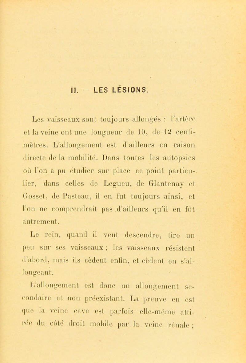 11. - LES LESIONS. Les vaisseaux son! toujours allongés : l'artère et la veine ont une longueur de 10, de 12 cenli- mètres. L’allongement est d'ailleurs en raison directe de la mobilité. Dans toutes les autopsies où l’on a pu étudier sur place ce point particu- lier, dans celles de Legueu, de Glantenay cl Gosset, de Pasteau, il en fut toujours ainsi, et l’on ne comprendrait pas d’ailleurs qu'il en fût autrement. Le rein, quand il veut descendre, tire un peu sur ses vaisseaux; les vaisseaux résistent d’abord, mais ils cèdent enfin, et cèdent en s’al- longeant. L allongement est donc un allongement se- condaire et non préexistant. La preuve en est que la veine cave est parfois elle-même atti- rée du côté droit mobile par la veine rénale ;