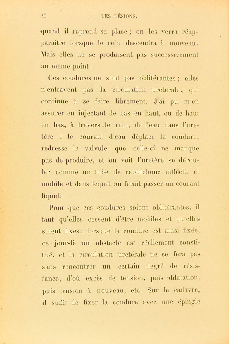 quand il reprend sa place ; on les verra réap- paraître lorsque le rein descendra à nouveau. Mais elles ne se produisent pas successivement au même point. Ces coudures ne sont pas oblitérantes ; elles n’entravent pas la circulation uretérale, qui continue à se faire librement. J’ai pu m’en assurer en injectant de bas en haut, ou de haut en bas, à travers le rein, de l’eau dans l’ure- tère : le courant d’eau déplace la coudure, redresse la valvule que celle-ci ne manque pas de produire, et on voit l’uretère se dérou- ler comme un tube de caoutchouc infléchi et mobile et dans lequel on ferait passer un courant liquide. Pour que ces coudures soient oblitérantes, il faut qu’elles cessent d’êlre mobiles et qu’elles soient iixes ; lorsque la coudure est ainsi fixée, ce jour-là un obstacle est réellement consti- tue, et la circulation uretérale ne se fera pas sans rencontrer un certain degré de résis- tance, d’où excès de tension, puis dilatation, puis tension à nouveau, etc. Sur le cadavre, il suffit de fixer la coudure avec une épingle