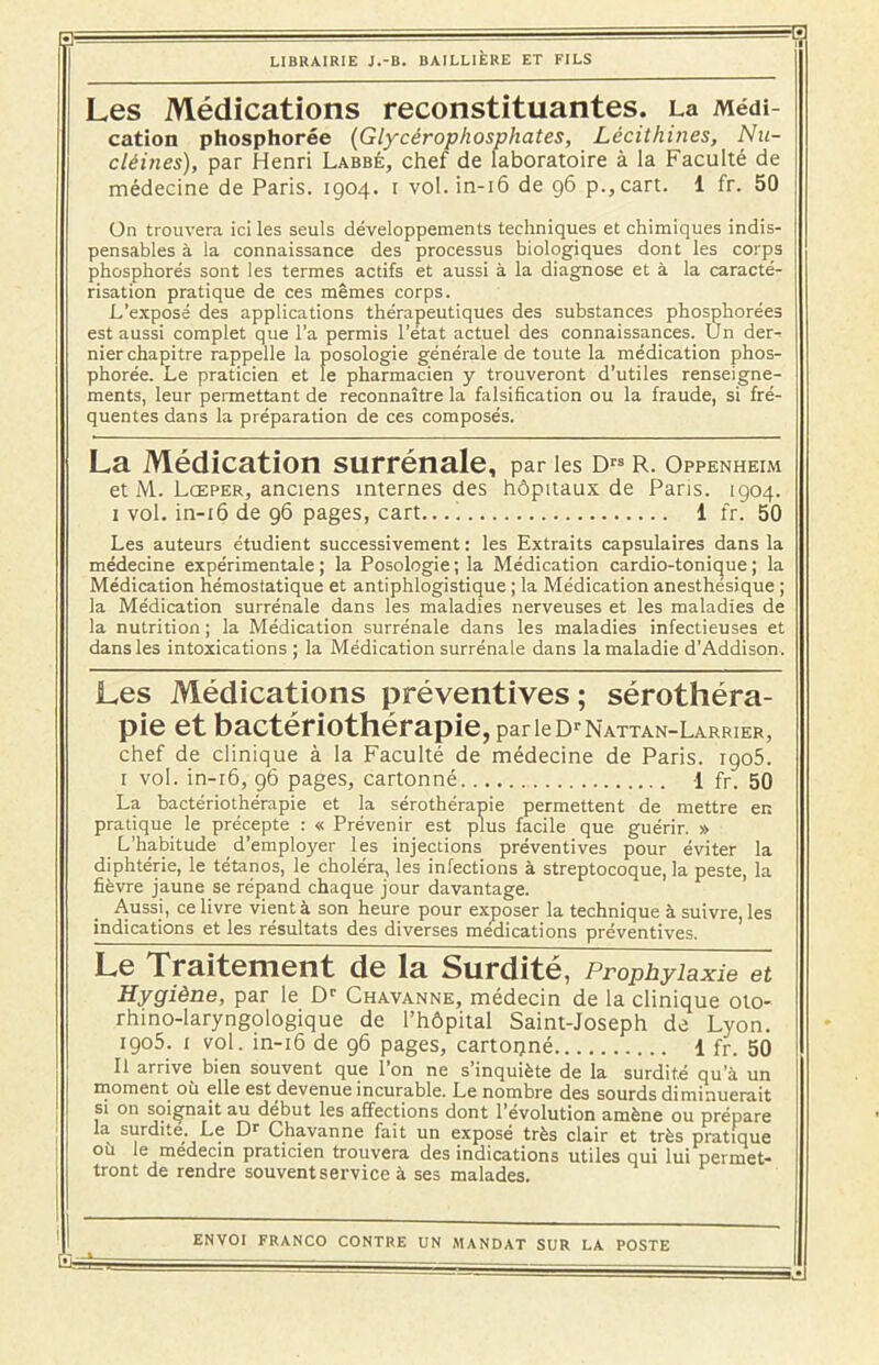B ' ■ =<s: LIBRAIRIE J.-B. BAILLIÈRE ET FILS Les Médications reconstituantes. Médi- cation phosphorée (Glycérophosphates, Lécithines, Nu- cléines), par Henri Labbé, chef de laboratoire à la Faculté de médecine de Paris. 1904. 1 vol. in-16 de 96 p.,cart. 1 fr. 50 On trouvera ici les seuls développements techniques et chimiques indis- pensables à la connaissance des processus biologiques dont les corps phosphores sont les termes actifs et aussi à la diagnose et à la caracté- risation pratique de ces mêmes corps. L’exposé des applications thérapeutiques des substances phosphorées est aussi complet que l’a permis l’état actuel des connaissances. Un der- nier chapitre rappelle la posologie générale de toute la médication phos- phorée. Le praticien et le pharmacien y trouveront d’utiles renseigne- ments, leur permettant de reconnaître la falsification ou la fraude, si fré- quentes dans la préparation de ces composés. La Médication surrénale, par les Drs R. Oppenheim et M. Lœper, anciens internes des hôpitaux de Paris. 1904. 1 vol. in-16 de 96 pages, cart... i 1 fr. 50 Les auteurs étudient successivement : les Extraits capsulaires dans la médecine expérimentale; la Posologie; la Médication cardio-tonique; la Médication hémostatique et antiphlogistique ; la Médication anesthésique ; la Médication surrénale dans les maladies nerveuses et les maladies de la nutrition ; la Médication surrénale dans les maladies infectieuses et dans les intoxications ; la Médication surrénale dans la maladie d’Addison. Les Médications préventives; sérothéra- pie et bactériothérapie, parieDrNATTAN-LARRiER, chef de clinique à la Faculté de médecine de Paris. igo5. I vol. in-r6, 96 pages, cartonné 1 fr. 50 La bactériothérapie et la sérothérapie permettent de mettre en pratique le précepte : « Prévenir est plus facile que guérir. » L’habitude d’employer les injections préventives pour éviter la diphtérie, le tétanos, le choléra, les infections à streptocoque, la peste, la fièvre jaune se répand chaque jour davantage. Aussi, ce livre vient à son heure pour exposer la technique à suivre, les indications et les résultats des diverses médications préventives. Le Traitement de la Surdité, Prophylaxie et Hygiène, par le Dr Chavanne, médecin de la clinique oto- rhino-laryngologique de l’hôpital Saint-Joseph de Lyon. 1905. 1 vol. in-16 de 96 pages, cartoqné 1 fr. 50 II arrive bien souvent que l’on ne s’inquiète de la surdité qu’à un moment où elle est devenue incurable. Le nombre des sourds diminuerait si on soignait au début les affections dont l’évolution amène ou prépare la surdité. Le Dr Chavanne fait un exposé très clair et très pratique où le médecin praticien trouvera des indications utiles qui lui perrnet- : tront de rendre souvent service à ses malades.