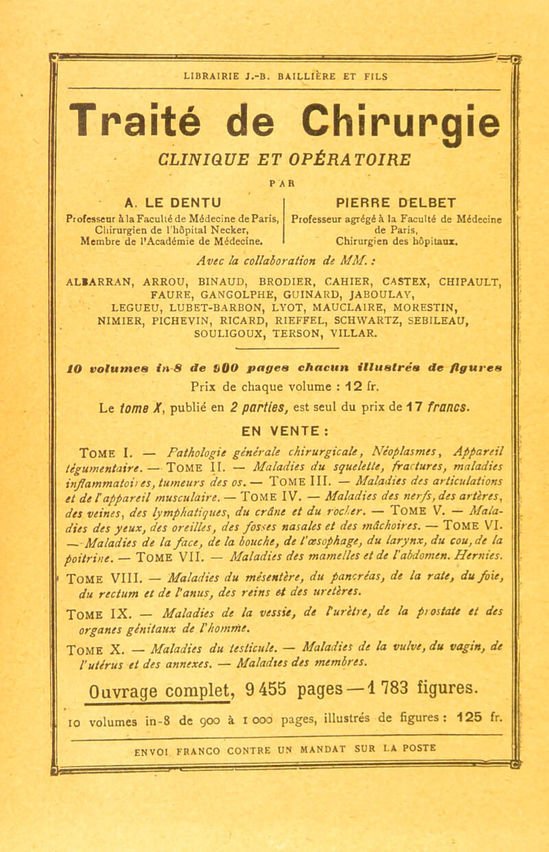 — ^5 LIBRAIRIE J.-B. BAILLIERE ET FILS Traité de Chirurgie CLINIQUE ET OPÉRATOIRE PAR A. LE DENTU Professeur àlaFaculiéde Médecine de Paris, Chirurgien de l'hôpital Necker, Membre de l’Académie de Médecine. PIERRE DELBET Professeur agrégé à la Faculté de Médecine de Paris, Chirurgien des hôpitaux. Avec la collaboration de MM. : AL1ARRAN, ARROU, BINAUD, BRODIER, CAHIER, CASTEX, CHIPAULT, FAURE, GANGOLPHE, GUINARD, JABOULAY, LEGUEU, LUBET-BARBON, LYOT, MAUCLAIRE, MORESTIN, NIMIER, PICHEVIN, RICARD, RIEFFEL, SCHWARTZ, SEBILEAU, SOULIGOUX, TERSON, VILLAR. 10 volumes in 8 de S00 pages chacun illustrés de figures Prix de chaque volume : 12 fr. Le tome X, publié en 2 parties, est seul du prix de 17 francs. EN VENTE : Tome I. — Pathologie générale chirurgicale, Néoplasmes, Appareil tégumentairc. — Tome II. — Maladies du squelette, fractures, maladies inflammatoii es, tumeurs des os. — Tome III. — Maladies des articulations et de l'appareil musculaire. — TOME IV. — Maladies des nerfs, des artères, des veines, des lymphatiques, du crâne et du rocler. — Tome V. — Mala- dies des yeux, des oreilles, des fosses nasales et des mâchoires. — Tome VI. — Maladies de la face, de la bouche, de l'oesophage, du larynx, du cou, de la poitrine. — Tome VII. — Maladies des mamelles et de l'abdomen. Hernies. Tome VIII. — Maladies du mésentère, du pancréas, de la rate, du foie, du rectum et de l’anus, des reins et des uretères. Tome IX. — Maladies de la vessie, de P urètre, de la prostate et des organes génitaux de l'homme. Tome X. — Maladies du testicule. — Maladies de la vulve, du vagin, de l’utérus et des annexes. — Maladies des membres. Ouvrage complet, 9455 pages — 4 783 figures. io volumes in-8 de ÿoo à i 006 pages, illustres de figures: 125 fr. ENVOI FRANCO CONTRE UN MANDAT SUR LA POSTE B*