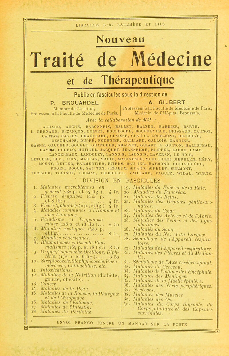 LIBRAIRIE J.-B. BAILLIÈRE ET FILS Nouveau Traité de Médecine et de Thérapeutique Publié enfascicules sous la direction de P. BROUARDEL A. GILBERT Membre de l'Institut, Professeur àla Facultéde Médecinede Paris, Professeur à la Faculté de Médecinede Paris. | Médecin de l'Hôpital Broussais. , Avec la collaboration de MM. : ACIIARD, AUCIIÉ, BABONNEIX, BALLET, BALZER, BARBIER, BARTII, L. BERNARD, BEZANÇON, BOI.NET, BOULLOCHE, BOURNEVII.LE, BR1SSAUD, CARNOT, CARTAZ, CASTEX, CHAUFFARD, CLAISSE, CLAUDE, COURMONT, DEJERINE, DESCIIAMPS, DUPRÉ, FOURNIER, GALI.IARD, GALLOIS, GARNIER, GASNE, GAUCHER, GOUGET, GRANC1IER, GRASSET, GUIART, L GUINON, HALLOPEAU, UAYgtll, HUDEI.O, IIUTINEL, JACQUET, JEANS ELME, KLIPPEL, LABRE, LAMY, LANCEREAUX, LANDOUZY, LANNOIS, LAUN01S, LAVERAN, LE NOIR, LETULLE, LEVE, LION, MARFAN, MARIE, MARINESCO, MENETRIER, MERKI.EN, MÊRY, MOSNY, NETTER, PARMENTIER, PITRES, RAU 1ER, RAYMOND, RICIIARDIÈRE, ROGER, ROQUE, SAIATON, SÉRIEUX, SICARD, SIREDEY, SURMONT, TE1SSIER, THOINOT, THOMAS, TRIBOULET, VAILLARD, VAQUEZ, VIDAL, V URTZ. DIVISION EN FASCICULES 6. 9- 10. 11. 12. i3. )4- 15. 16. 17- 18. Maladies microbiennes en général (232 p. et 54 fig.). 4 fr- Fièvres éruptives (2.05 p. et 8 Ii.tr.) 4 fr. Fièvre h/phoïde{-2l,o p., 16 fig.) 4 fr. Maladies communes à l'ilommc el aux Animaux. Paludisme cl Trypanoso- miase (128 p. cl i3 lit;.). • • 2 5o Maladies exotiques (43o p. et fig.) 8 fr. Maladies vénériennes. Rhumatismes el Pseudo-Rhu- matismes (1G4 p. et 18 lig.) 3 5o Grippe,Coqueluclie,Oreillons, Diph- térie. (172 p. et G fig.) 3 5o Slreplococt:ie,Slaphylncoccie,Pneu- mococeie, Colibacillose, e/c. Intoxications. Maladies de lu Nutrition (diabète, goutte, obésité). . Cancer. Maladies de la Peau. Maladies de la Bouche,du Pharynx el de iOEsnphage. Maladies de I Esiomac. Maladies de l'Intestin. Maladies du Péritoine Maladies du Foie el de la Rate. Maladies du Pancréas. Maladies des Reins. Maladies des Organes génito-uri- naires. Maladies du Cœur. Maladies des Artères el de l'Aorte. Maladies des Veines el des Lym- phatiques. Maladies du Sony. Maladies du Nez cl du Larynx. Sémiologie de l Appareil respira- toire. Maladies de l’Appareil respiratoire. Maladies des Plèvres el du Médias- lin. Sémiologie de l'Axe cérébro-spinal. Maladies du Cerveau. Maladies de l'isthme de /’Encéphale. Maladies des Méninges. Maladies de la Moelle épinière. Maladies des Nerfs péripliériqi Névroses. Maladies des Muscles Maladies des Üs. Maladies du Corps thyroïde, du Corps pituitaire el des Capsules surrénales. riques. EH