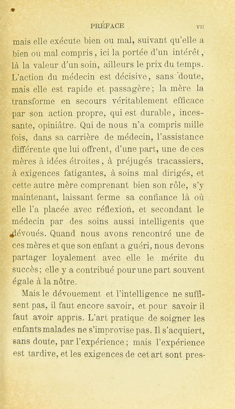 mais elle exécute bien ou mal, suivant qu'elle a bien ou mal compris, ici la portée d'un intérêt, là la valeur d'un soin, ailleurs le prix du temps. L'action du médecin est décisive, sans'doute, mais elle est rapide et passagère ; la mère la transforme en secours véritablement efficace par son action propre, qui est durable, inces- sante, opiniâtre. Qui de nous n'a compris mille fois, dans sa carrière de médecin, l'assistance différente que lui offrent, d'une part, une de ces mères à idées étroites, à préjugés tracassiers, à exigences fatigantes, à soins mal dirigés, et cette autre mère comprenant bien son rôle, s'y maintenant, laissant ferme sa confiance là où elle l'a placée avec réflexion, et secondant le médecin par des soins aussi intelligents que dévoués. Quand nous avons rencontré une de ces mères et que son enfant a guéri^ nous devons partager loyalement avec elle le mérite du succès; elle y a contribué pour une part souvent égale à la nôtre. Mais le dévouement et l'intelligence ne suffi- sent pas, il faut encore savoir, et pour savoir il faut avoir appris. L'art pratique de soigner les enfants malades ne s'improvise pas. Il s'acquiert, sans doute, par l'expérience ; mais l'expérience est tardive, et les exigences de cet art sont près-