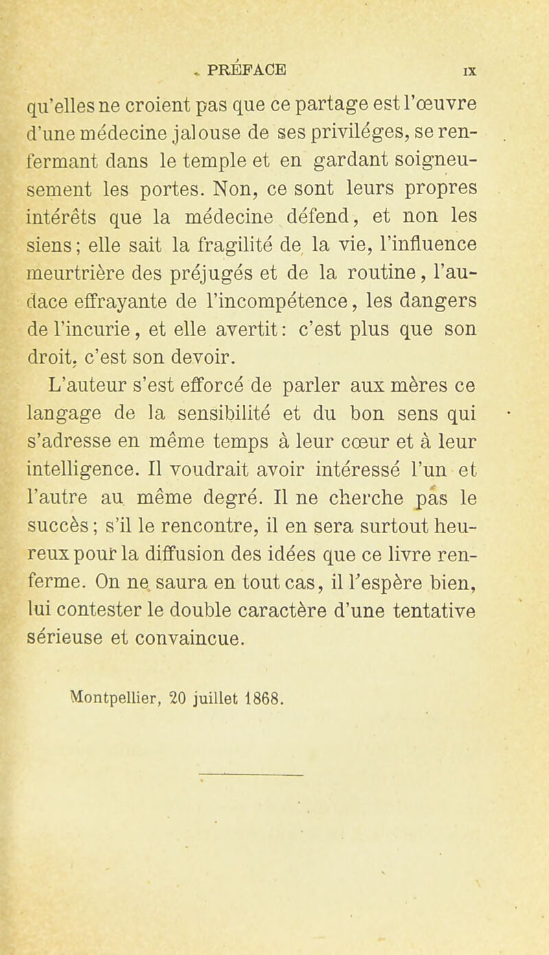 qu'elles ne croient pas que ce partage est l'œuvre d'une médecine jalouse de ses privilèges, se ren- fermant dans le temple et en gardant soigneu- sement les portes. Non, ce sont leurs propres intérêts que la médecine défend, et non les siens ; elle sait la fragilité de la vie, l'influence meurtrière des préjugés et de la routine, l'au- dace effrayante de l'incompétence, les dangers de l'incurie, et elle avertit : c'est plus que son droit, c'est son devoir. L'auteur s'est efforcé de parler aux mères ce langage de la sensibilité et du bon sens qui s'adresse en même temps à leur cœur et à leur intelligence. Il voudrait avoir intéressé l'un et l'autre au même degré. Il ne cherche pas le succès ; s'il le rencontre, il en sera surtout heu- reux pour la diffusion des idées que ce livre ren- ferme. On ne. saura en tout cas, il Tespère bien, lui contester le double caractère d'une tentative sérieuse et convaincue. Montpellier, 20 juillet 1868.