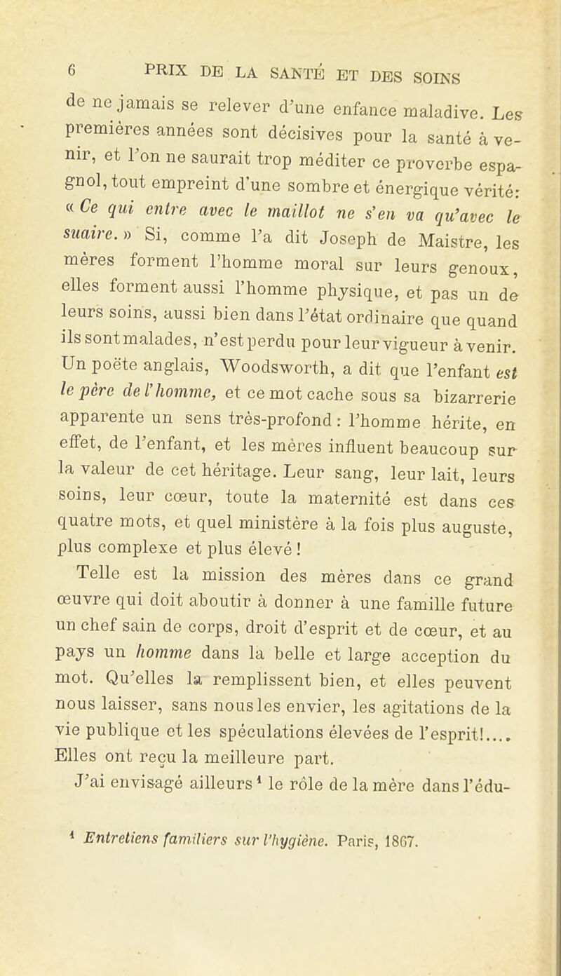 de ne jamais se relever d'une enfance maladive. Les premières années sont décisives pour la santé à ve- nir, et l'on ne saurait trop méditer ce proverbe espa- gnol, tout empreint d'une sombre et énergique vérité: « Ce qui entre avec le maillot ne s'en va qu'avec le suaire. » Si, comme l'a dit Joseph de Maistre, les mères forment l'homme moral sur leurs genoux, elles forment aussi l'homme physique, et pas un de leurs soins, aussi bien dans l'état ordinaire que quand ils sont malades, n'est perdu pour leur vigueur à venir. Un poëte anglais, Woodsworth, a dit que l'enfant est le père de l'homme, et ce mot cache sous sa bizarrerie apparente un sens très-profond : l'homme hérite, en effet, de l'enfant, et les mères influent beaucoup sur la valeur de cet héritage. Leur sang, leur lait, leurs soins, leur cœur, toute la maternité est dans ces quatre mots, et quel ministère à la fois plus auguste, plus complexe et plus élevé ! Telle est la mission des mères dans ce grand œuvre qui doit aboutir à donner à une famille future un chef sain de corps, droit d'esprit et de cœur, et au pays un homme dans la belle et large acception du mot. Qu'elles la remplissent bien, et elles peuvent nous laisser, sans nous les envier, les agitations de la vie publique et les spéculations élevées de l'esprit!.... Elles ont reçu la meilleure part. J'ai envisagé ailleurs* le rôle de la mère dansl'édu- Entretiens familiers sur l'hygiène. Paris, 1867.