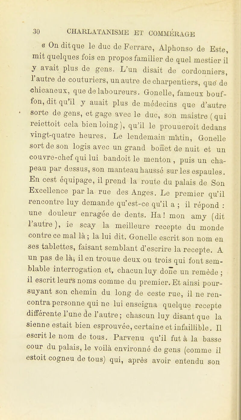 « Onditque le duc de Perrare, Alphonse de Este, mit quelques fois en propos familier de quel mestier il y avait plus de gens. L'un disait de cordonniers, l'autre de couturiers, un autre de charpentiers, que de chicaneux, que de laboureurs. Gonelle, fameux bouf- fon, dit qu'il j auait plus de médecins que d'autre sorte de gens, et gage avec le duc, son maistre (qui reiettoit cela bienloing), qu'il le prouueroit dedans vingt-quatre heures. Le lendemain m'atin, Gonelle sort de son logis avec un grand bonet de nuit et un couvre-chef qui lui bandoit le menton, puis un cha- peau par dessus, son manteau haussé sur les espaules. En cest équipage, il prend la route du palais de Son Excellence parla rue des Anges. Le premier qu'il rencontre luy demande qu'est-ce qu'il a ; il répond : une douleur enragée de dents. Ha! mon amj (dit l'autre), ie scaj la meilleure recepte du monde contre ce mal là ; la lui dit. Gonelle escrit son nom en ses tablettes, faisant semblant d'escrire la recepte. A un pas de là^ il en trouue deux ou trois qui font sem- blable interrogation et, chacun luj done un remède ; il escrit leurs noms comme du premier. Et ainsi pour- su jant son chemin du long de ceste rue, il ne ren- contra personne qui ne lui enseigna quelque recepte différente l'une de l'autre ; chascun lu j disant que la sienne estait bien esprouvée, certaine et infaillible. Il escrit le nom de tous. Parvenu qu'il fut à la basse cour du palais, le voilà environné de gens (comme il estoit cogneu de tous) qui, après avoir entendu son