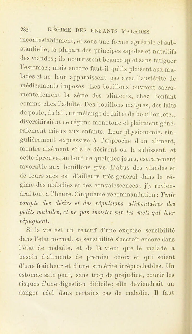 incontestablement, et sous une forme agréable et sub- stantielle, la plupart des principes sapides et nutritifs des viandes ; ils nourrissent beaucoup et sans fatiguer l'estomac; mais encore faut-il qu'ils plaisent aux ma- lades et ne leur apparaissent pas avec l'austérité de médicaments imposés. Les bouillons ouvrent sacra- mentellement la série des aliments, chez l'enfant comme chez l'adulte. Des bouillons maigres, des laits de poule, du lait, un mélange de lait et de bouillon, etc., diversifîraient ce régime monotone et plairaient géné- ralement mieux aux enfants. Leur physionomie, sin- gulièrement expressive à l'approche d'un aliment, montre aisément s'ils le désirent ou le subissent, et cette épreuve, au bout de quelques jours, est rarement favorable aux bouillons gras. L'abus des viandes et de leurs sucs est d'ailleurs très-général dans le ré- gime des maladies et des convalescences ; j'y revien- drai tout à l'heure. Cinquième recommandation : Tenir compte des désirs et des répulsions alimentaires des petits malades, et ne pas insister sur les mets qui leur répugnent. Si la vie est un réactif d'une exquise sensibilité dans l'état normal, sa sensibilité s'accroît encore dans l'état de maladie, et de là vient que le malade a besoin d'aliments de premier choix et qui soient d'une fraîcheur et d'une sincérité irréprochables. Un estomac sain peut, sans trop de préjudice, courir les risques d'une digestion difficile; elle deviendrait un danger réel dans certains cas de maladie. Il faut