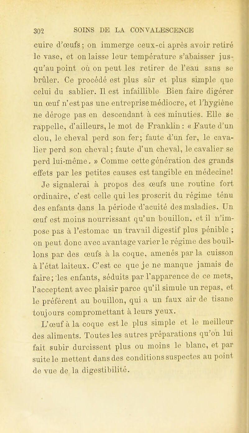 cuire d'œufs ; on immerge ceux-ci après avoir retiré le vase, et on laisse leur température s'abaisser jus- qu'au point où on peut les retirer de l'eau sans se brûler. Ce procédé est plus sûr et plus simple que celui du sablier. Il est infaillible Bien faire digérer un œuf n'est pas une entreprise médiocre, et l'hygiène ne déroge pas en descendant à ces minuties. Elle se rappelle, d'ailleurs, le mot de Franklin : « Faute d'un clou, le cheval perd son fer; faute d'un fer, le cava- lier perd son cheval ; faute d'un cheval, le cavalier se perd lui-même. » Comme cette génération des grands effets par les petites causes est tangible en médecine! Je signalerai à propos des œufs une routine fort ordinaire, c'est celle qui les proscrit du régime ténu des enfants dans la période d'acuité des maladies. Un œuf est moins nourrissant qu'un bouillon, et il n'im- pose pas à l'estomac un travail digestif plus pénible ; on peut donc avec avantage varier le régime des bouil- lons par des œufs à la coque, amenés par la cuisson à l'état laiteux. C'est ce que je ne manque jamais de faire; les enfants, séduits par l'apparence de ce mets, l'acceptent avec plaisir parce qu'il simule un repas, et le préfèrent au bouillon, qui a un faux air de tisane toujours compromettant à leurs yeux. L'œuf à la coque est le plus simple et le meilleur des aliments. Toutes les autres préparations qu'on lui fait subir durcissent plus ou moins le blanc, et par suite le mettent dans des conditions suspectes au point de vue de la digestibilité. i