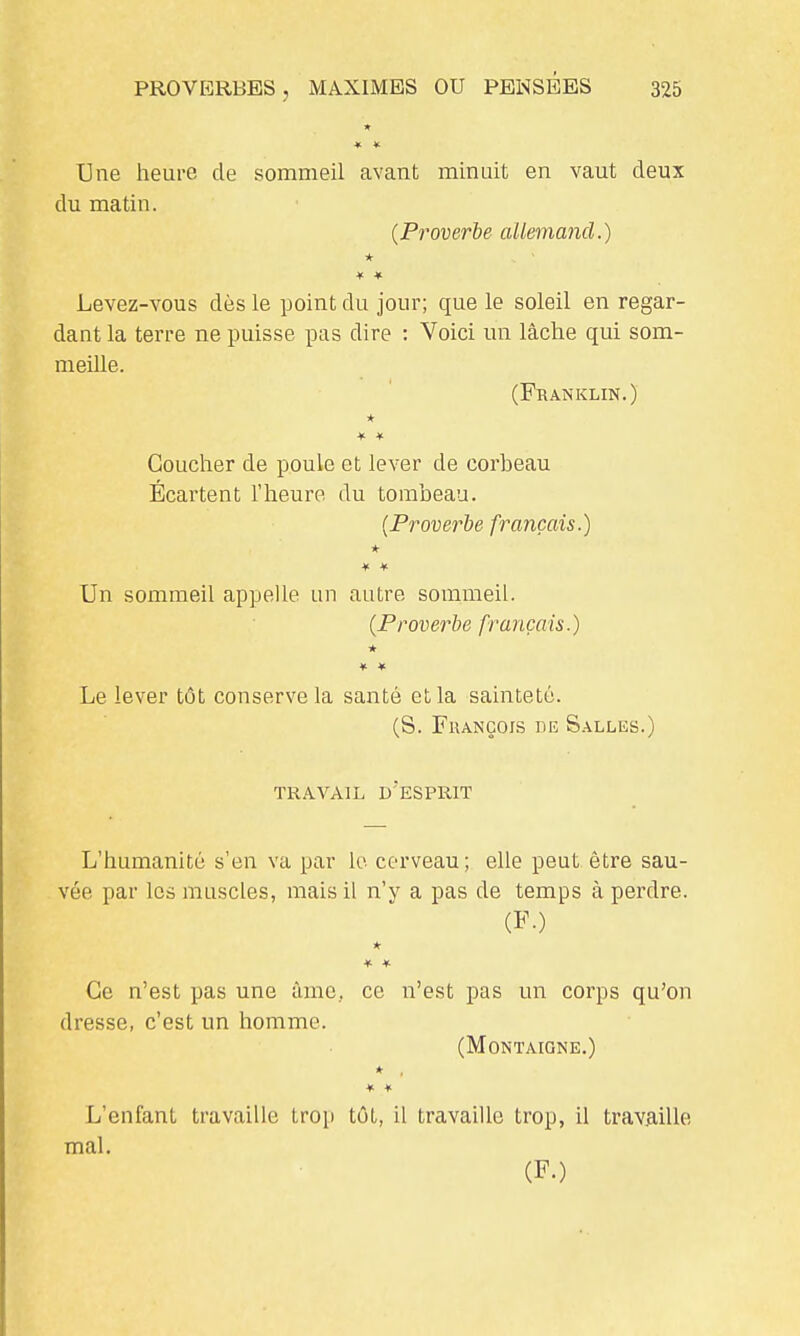 Une heure de sommeil avant minuit en vaut deux du matin. (Proverbe allemand.) * * » Levez-vous dès le point du jour; que le soleil en regar- dant la terre ne puisse pus dire : Voici un lâche qui som- meille. (Franklin.) * Coucher de poule et lever de corheau Écartent l'heure du tombeau. (Proverbe français.) * * ¥ Un sommeil appelle un autre sommeil. (Proverbe français.) * Le lever tôt conserve la santé et la sainteté. (S. François de S.-^lles.) TRAVAIL d'esprit L'humanité s'en va par le cerveau; elle peut être sau- vée par les muscles, mais il n'y a pas de temps à perdre. (F.) * * Ce n'est pas une ùme, ce n'est pas un corps qu'on dresse, c'est un homme. (Montaigne,) ♦ * » L'enfant travaille trop tût, il travaille trop, il trav.aille mal. (F.)