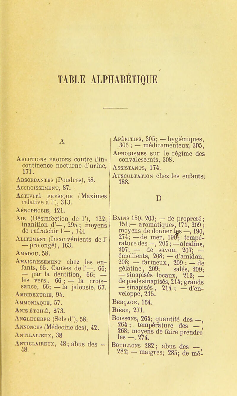 TABLE ALPHABÉTIQUE A Ablutions froides contre l'in- continence nocturne d'urine, 171. Absorbantes (Poudres), 58. Accroissement, 87. Activité physique ( Maximes relative à l'j, 313. Ah-ROPHOBIE, 121. Air (Désinfection de I'), 122; inanition d'—, 295 ; moyens de rafraîchir 1'—, 144 Alitement (Inconvénients de 1' — prolongé), 163. Amadou, 58. Amaigrissement chez les en- fants, 65. Causes del'—, 66; — par la dentition, 66; — les vers, 66 ; — la crois- sance, 66; — la jalousie, 67. Ambidextrie, 94. Ammoniaque, 57. Anisétoilé, 273, Angleterre (Sels d'), 58; Annonces (Médecine des), 42. Antilaiteux, 38 Antiglaireox, 48; abus des - Apéritifs, 305; — hygiéniques, 306 ; — médicamenteux, 305, Aphorismes sur le régime des convalescents, 308. Assistants, 174. Auscultation chez les enfants: 188. B Bains 150, 203; — de propreté; 151;— aromatiques, 171, 209 ; moyens de donner ^s —, 190, 274;—de mer, 19(f; tempé- rature des —, 205 : — alcaliiis, 207; — de savon. 207; — émollients, 208; — d'amidon. 208; — fanneux, 209 ; — de gélatine, 209; salés. 209; — sinapisés locaux, 213; — de pieds sinapisés, 214; grands — sinapisés , 214 ; — d'en- veloppe, 215. Beroage,164. Bière, 271. Boissons, 264; quantité des —, 264 ; température des —, 268; moyens de faire prendre les —, 274. Bouillons 282; abus des — 282; - maigres; 285; de mé-