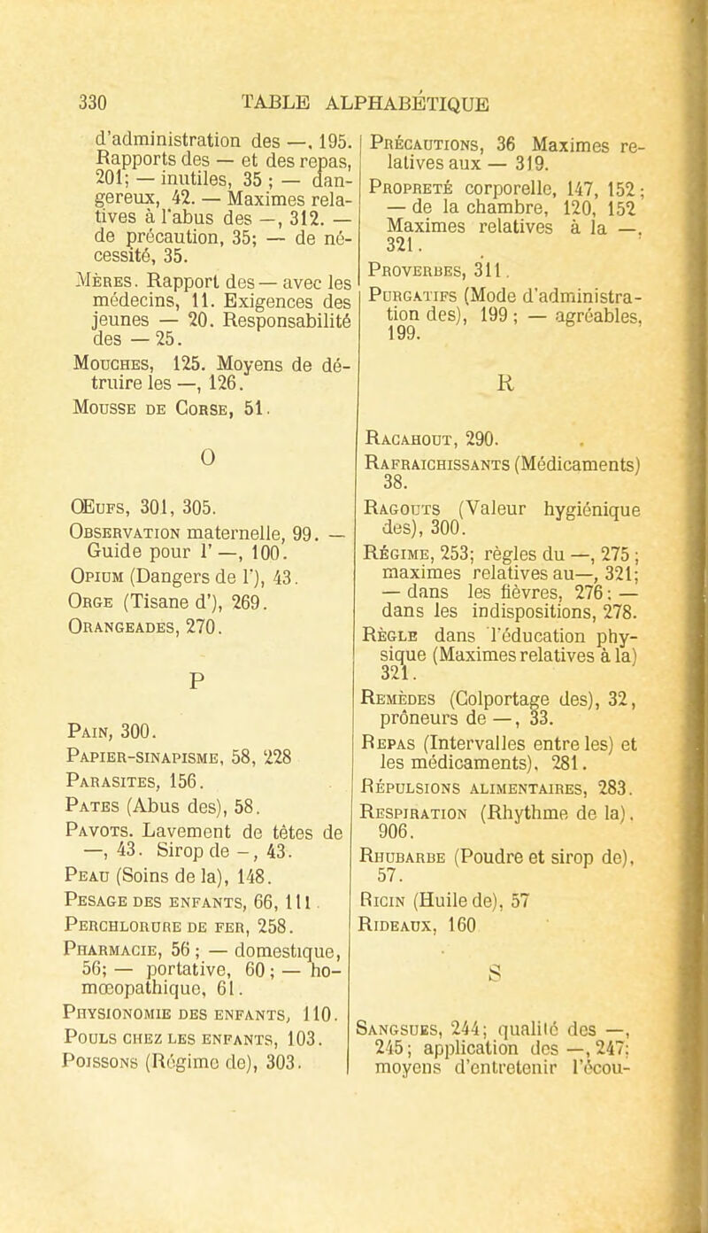 d'administration des —, 195. Rapports des — et des repas, 201; — inutiles, 35 ; — dan- gereux, 42. — Maximes rela- tives à l'abus des —, 312. — de précaution, 35; — de né- cessité, 35. Mères. Rapport des — avec les médecins, 11. Exigences des jeunes — 20. Responsabilité des —25. Mouches, 125. Moyens de dé- truire les —, 126. Mousse de Corse, 51. 0 OEuFS, 301, 305. Observation maternelle, 99. - Guide pour 1' —, 100. Opium (Dangers de V), 43. Orge (Tisane d'), 269. Orangeades, 270. Pain, 300. Papier-sinapisme, 58, 228 Parasites, 156. Pâtes (Abus des), 58. Pavots. Lavement de tètes de — 43. Sirop de - , 43. Peau (Soins de la), 148. Pesage des enfants, 66,1H . Perchlorure de fer, 258. Pharmacie, 56; — domestique, 56; — portative, 60 ; — ho- mœopathique, 61. Physionomie DES enfants, 110. Pouls chez les enfants, 103. Poissons (Régime de), 303. Précautions, 36 Maximes re- latives aux — 319. Propreté corporelle, 147, 152 ; — de la chambre, 120, 152 Maximes relatives à la —. 321. Proverbes, 311. Purgatifs (Mode d'administra- tion des), 199 ; — agréables. 199. R Racahout, 290. Rafraîchissants (Médicaments) 38. Ragoûts (Valeur hvgiéniciue des), 300. Régime, 253; règles du —, 275 ; maximes relatives au—, 321; — dans les fièvres, 276 : — dans les indispositions, 278. Règle dans l'éducation phy- sique (Maximes relatives à la) 321. Remèdes (Colportage des), 32, preneurs de — , 33. Repas (Intervalles entre les) et les médicaments), 281. Répulsions .alimentaires, 283. Respiration (Rhvthme de la). 906. Rhubarbe (Poudre et sirop de), 57. Ricin (Huile de), 57 Rideaux, 160 S Sangsues, 244; qualilé des —, 245; application des —,247; moyens d'entretenir l'ôcou-