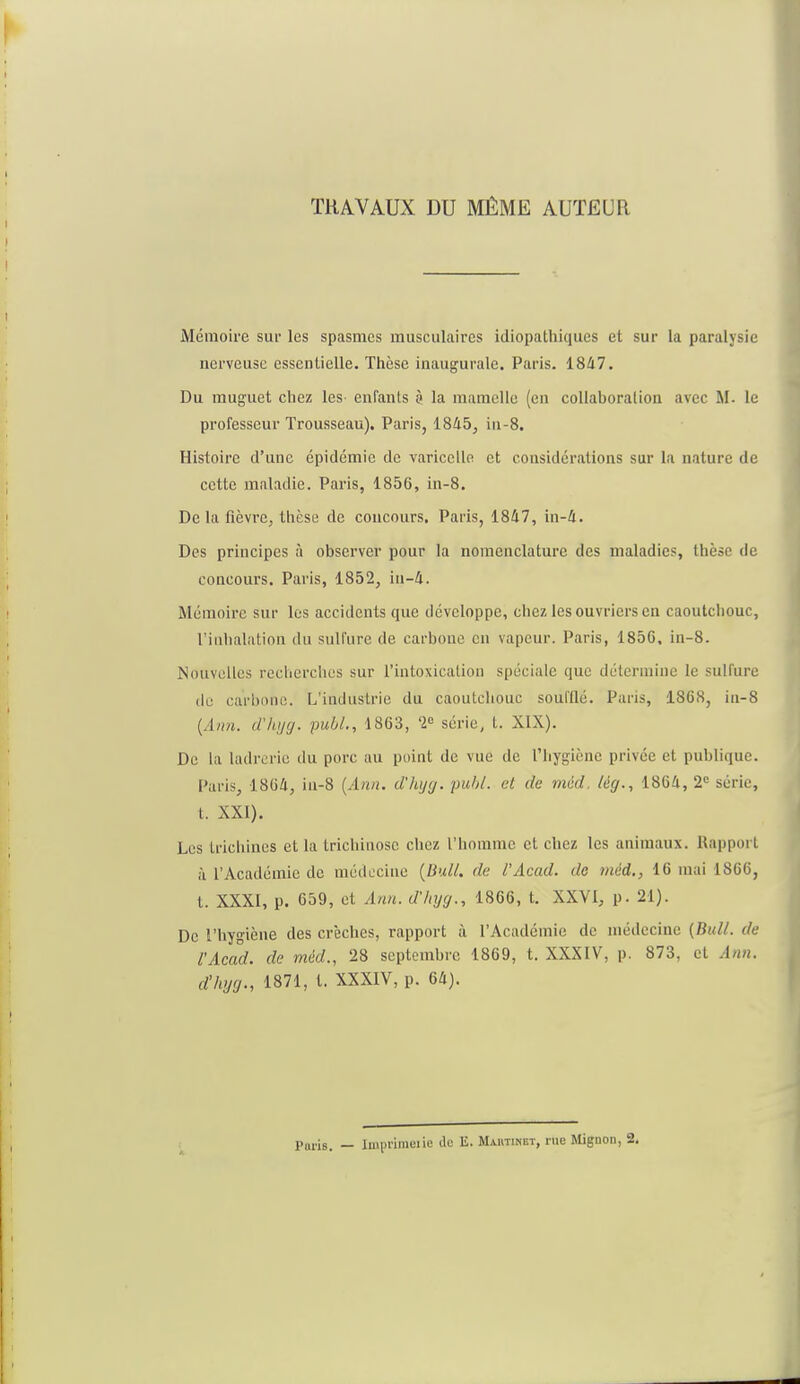 TRAVAUX DU MÊME AUTEUR Mémoire sur les spasmes musculaires idiopathiques et sur la paralysie nerveuse essentielle. Thèse inaugurale. Paris. 1847. Du muguet chez les enfants 3 la mamelle (en collaboration avec M- le professeur Trousseau). Paris, 1845, in-8. Histoire d'une épidémie de varicelle et considérations sur la nature de cette maladie. Paris, 1856, in-8. De la fièvre, thèse de concours. Paris, 1847, in-4. Des principes à observer pour la nomenclature des maladies, thèse de concours. Paris, 1852, iti-4. Mémoire sur les accidents que développe, chez les ouvriers en caoutchouc, L'inhalation du sulfure de carbone en vapeur. Paris, 1856. in-8. Nouvelles recherches sur l'intoxication spéciale que détermine le sulfure de carbone. L'industrie du caoutchouc soufflé. Paris, 1868, in-8 (.1////. d'hyg. publ., 1863, 2° série, t. XIX). De La ladrerie du porc au point de vue de l'hygiène privée et publique. Paris, 1864, in-8 (Ann. d'hyg. publ. et de méd, lég., 1864, 2e série, t. XXI). Les trichines et la trichinose chez l'homme et chez les animaux. Rapport à l'Académie de médecine (Bull, de l'Acad. do méd., 16 mai 1866, t. XXXI, p. 659, et Ann. d'hyg., 1866, t. XXVI, p. 21). De l'hygiène des crèches, rapport à l'Académie de médecine (Bull, de l'Acad. de méd., 28 septembre 1869, t. XXXIV, p. 873, et Ann. d'hyg., 1871, t. XXXIV, p. 64).