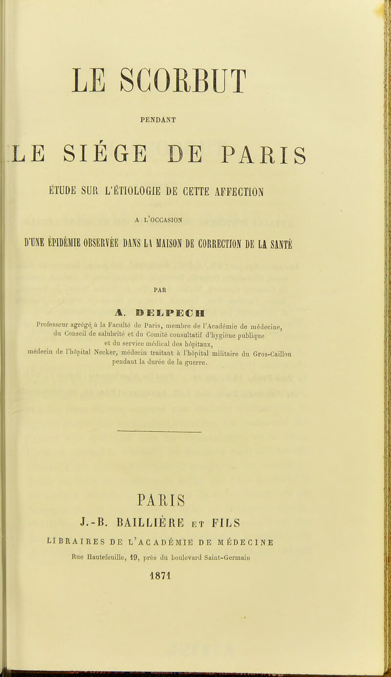 PENDANT LE SIEGE DE PARIS ÉTUDE SUR L'ÉTIOLOGTE DE CETTE AFFECTION A L'OCCASION D UNE ÉPIDÉMIE OBSERVÉE DANS Ll MAISON DE CORRECTION DE LA SANTÉ PAR A. DELPECH Professeur agrégé, à la Faculté de Paris, membre de l'Académie de médecine, du Conseil de salubrité et du Comité consultatif d'hygiène publique et du service médical des hôpitaux, médecin de l'hôpital Necker, médecin traitant à l'hôpital militaire du Gros-Caillou pendant la durée de la guerre. PARIS J.-B. BAIL LIÉ RE et FILS LIBRAIRES DE L'ACADÉMIE DE MÉDECINE Rue Hauteleuille, 19, prés du boulevard Saint-Germain 1871