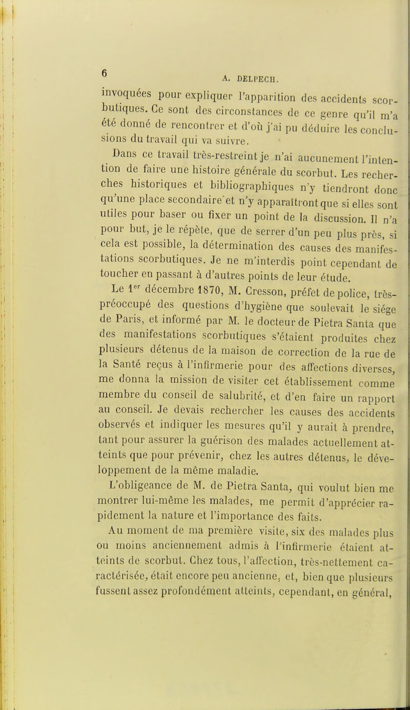 A. DELI'ECIl. invoquées pour expliquer l'apparition des accidents scor- butiques. Ce sont des circonstances de ce genre qu'il m'a été donné de rencontrer et d'où j'ai pu déduire les conclu- sions du travail qui va suivre. Dans ce travail très-restreint je n'ai aucunement l'inten- tion de faire une histoire générale du scorbut. Les recher- ches historiques et bibliographiques n'y tiendront donc qu'une place secondaire'et n'y apparaîtront que si elles sont utiles pour baser ou fixer un point de la discussion. Il n'a pour but, je le répète, que de serrer d'un peu plus près, si cela est possible, la détermination des causes des manifes- tations scorbutiques. Je ne m'interdis point cependant de toucher en passant à d'autres points de leur étude. Le 1er décembre 1870, M. Cresson, préfet de police, très- préoccupé des questions d'hygiène que soulevait le siège de Paris, et informé par M. le docteur de Pietra Santa que des manifestations scorbutiques s'étaient produites chez plusieurs détenus de la maison de correction de la rue de la Santé reçus à l'infirmerie pour des afTections diverses, me donna la mission de visiter cet établissement comme membre du conseil de salubrité, et d'en faire un rapport au conseil. Je devais rechercher les causes des accidents observés et indiquer les mesures qu'il y aurait à prendre, tant pour assurer la guérison des malades actuellement at- teints que pour prévenir, chez les autres détenus, le déve- loppement de la même maladie. L'obligeance de M. de Pietra Santa, qui voulut bien me montrer lui-même les malades, me permit d'apprécier ra- pidement la nature et l'importance des faits. Au moment de ma première visite, six des malades plus ou moins anciennement admis à l'infirmerie étaient at- teints de scorbut. Chez tous, l'affection, très-nettement ca- ractérisée, était encore peu ancienne, et, bien que plusieurs fussent assez profondément atteints, cependant, en général,