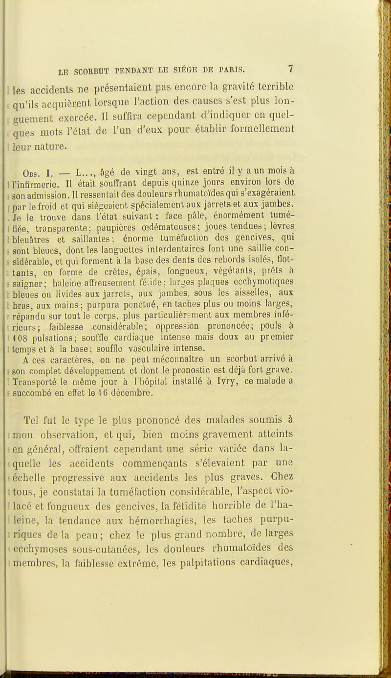 i les accidents ne présentaient pas encore la gravilé terrible qu'ils acquièrent lorsque l'action des causes s'est plus lon- guement exercée. Il suffira cependant d'indiquer en quel- ques mots l'état de l'un d'eux pour établir formellement leur nature. Obs. I. — L..., âgé de vingt ans, est entré il y a un mois à I l'infirmerie. Il était souffrant depuis quinze jours environ lors de ; sonadmission.il ressentait des douleurs rhumatoïdes qui s'exagéraient par le froid et qui siégeaient spécialement aux jarrets et aux jambes. . Je le trouve dans l'état suivant : face pâle, énormément tumé- i fiée, transparente; paupières œdémateuses; joues tendues; lèvres bleuâtres et saillantes; énorme tuméfaction des gencives, qui I sont bleues, dont les languettes interdentaires font une saillie con- - sidérable, et qui forment à la base des dents des rebords isolés, flot- tants, eD forme de crêtes, épais, fongueux, végétants, prêts à saigner; haleine affreusement fétide; larges plaques ecchymotiques bleues ou livides aux jarrets, aux jambes, sous les aisselles, aux bras, aux mains; purpura ponctué, en taches plus ou moins larges, répandu sur tout le corps, plus particulièrement aux membres infé- rieurs; faiblesse .considérable; oppression prononcée; pouls à 108 pulsations; souffle cardiaque intense mais doux au premier : temps et à la base; souffle vasculaire intense. A ces caractères, on ne peut méconnaître un scorbut arrivé à • son complet développement et dont le pronostic est déjà fort grave. : Transporté le même jour à l'hôpital installé à Ivry, ce malade a - succombé en effet le 16 décembre. Tel fut le type le plus prononcé des malades soumis à : mon observation, et qui, bien moins gravement atteints i en général, offraient cependant une série variée dans la- quelle les accidents commençants s'élevaient par une échelle progressive aux accidents les plus graves. Chez • tous, je constatai la tuméfaction considérable, l'aspect vio- lacé et fongueux des gencives, la fétidité horrible de l'ha- leine, la tendance aux hémorrhagics, les taches purpu- : riques delà peau; chez le plus grand nombre, de larges ecchymoses sous-cutanées, les douleurs rhumatoïdes des • membres, la faiblesse extrême, les palpitations cardiaques,