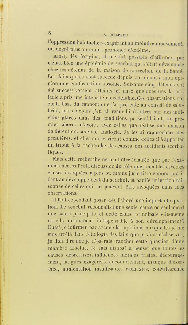 l'oppression habituelle s'exagérant au moindre mouvement, un degré plus ou moins prononcé d'œdème. Ainsi, dès l'origine, il me fut possible d'affirmer que c'était bien une épidémie de scorbut qui s'était développée chez les détenus de la maison de correction de la Santé. Les faits qui se sont succédé depuis ont donné à mon opi- nion une confirmation absolue. Soixante-cinq détenus on! été successivement atteints, et chez quelques-uns la ma- ladie a pris une intensité considérable. Ces observations ont été la base du rapport que j'ai présenté au conseil de salu- brité, mais depuis j'en ai recueilli d'autres sur des indi- vidus placés dans des conditions qui semblaient, au pre- mier abord, n'avoir, avec celles que réalise une maison de détention, aucune analogie. Je les ai rapprochées des premières, et elles me serviront comme celles ci à apporter un tribut à la recherche des causes des accidents scorbu- tiques. Mais cette recherche ne peut être éclairée que par l'exa- men successif et la discussion du rôle que jouent les diverses causes invoquées à plus ou moins juste titre comme prési- dant au développement du scorbut, et par l'élimination rai- sonnée de celles qui ne peuvent être invoquées dans mes observations. Il faut cependant poser dès l'abord une importante ques- tion. Le scorbut reconnaît-il une seule cause ou seulement une cause principale, et cette cause principale elle-même est-elle absolument indispensable à son développement? Dussé-je infirmer par avance les opinions auxquelles je me suis arrêté dans l'éliologie des fails que je viens d'observer, je dois dire que je n'oserais trancher cette question d'une manière absolue. Je suis disposé à penser que toutes les causes dépressives, influences morales tristes, décourage- ment, fatigues exagérées, encombrement, manque d'exer- cice, alimentation insuffisante, cachexies, convalescence